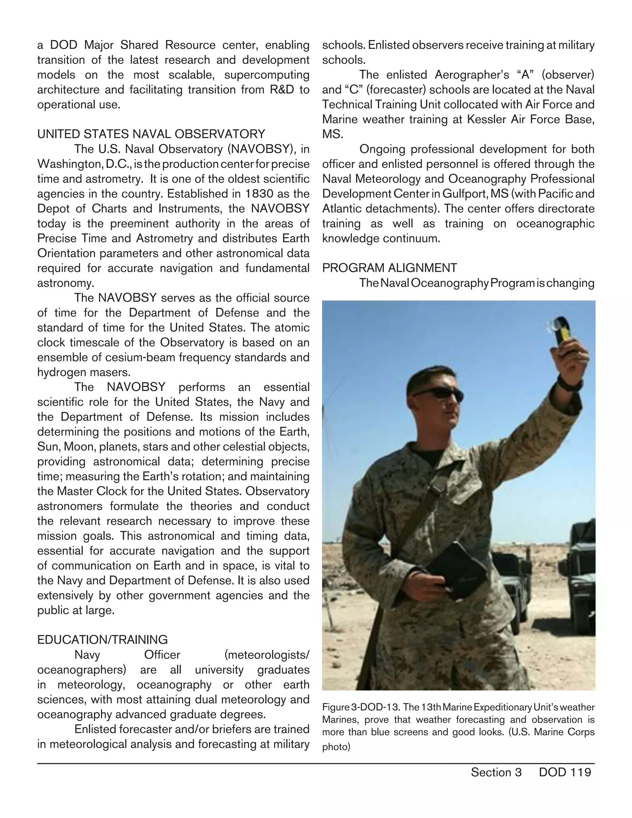 Section 3 DOD 119
a DOD Major Shared Resource center, enabling
transition of the latest research and development
models on the most scalable, supercomputing
architecture and facilitating transition from R&D to
operational use.
UNITED STATES NAVAL OBSERVATORY
	 The U.S. Naval Observatory (NAVOBSY), in
Washington,D.C.,istheproductioncenterforprecise
time and astrometry. It is one of the oldest scientific
agencies in the country. Established in 1830 as the
Depot of Charts and Instruments, the NAVOBSY
today is the preeminent authority in the areas of
Precise Time and Astrometry and distributes Earth
Orientation parameters and other astronomical data
required for accurate navigation and fundamental
astronomy.
	 The NAVOBSY serves as the official source
of time for the Department of Defense and the
standard of time for the United States. The atomic
clock timescale of the Observatory is based on an
ensemble of cesium-beam frequency standards and
hydrogen masers.
	 The NAVOBSY performs an essential
scientific role for the United States, the Navy and
the Department of Defense. Its mission includes
determining the positions and motions of the Earth,
Sun, Moon, planets, stars and other celestial objects,
providing astronomical data; determining precise
time; measuring the Earth’s rotation; and maintaining
the Master Clock for the United States. Observatory
astronomers formulate the theories and conduct
the relevant research necessary to improve these
mission goals. This astronomical and timing data,
essential for accurate navigation and the support
of communication on Earth and in space, is vital to
the Navy and Department of Defense. It is also used
extensively by other government agencies and the
public at large.
EDUCATION/TRAINING
	 Navy Officer (meteorologists/
oceanographers) are all university graduates
in meteorology, oceanography or other earth
sciences, with most attaining dual meteorology and
oceanography advanced graduate degrees.
	 Enlisted forecaster and/or briefers are trained
in meteorological analysis and forecasting at military
schools. Enlisted observers receive training at military
schools.
	 The enlisted Aerographer’s “A” (observer)
and “C” (forecaster) schools are located at the Naval
Technical Training Unit collocated with Air Force and
Marine weather training at Kessler Air Force Base,
MS.
	 Ongoing professional development for both
officer and enlisted personnel is offered through the
Naval Meteorology and Oceanography Professional
DevelopmentCenterinGulfport,MS(withPacificand
Atlantic detachments). The center offers directorate
training as well as training on oceanographic
knowledge continuum.
PROGRAM ALIGNMENT
	 TheNavalOceanographyProgramischanging
Figure3-DOD-13. The13thMarineExpeditionaryUnit’sweather
Marines, prove that weather forecasting and observation is
more than blue screens and good looks. (U.S. Marine Corps
photo)
 
