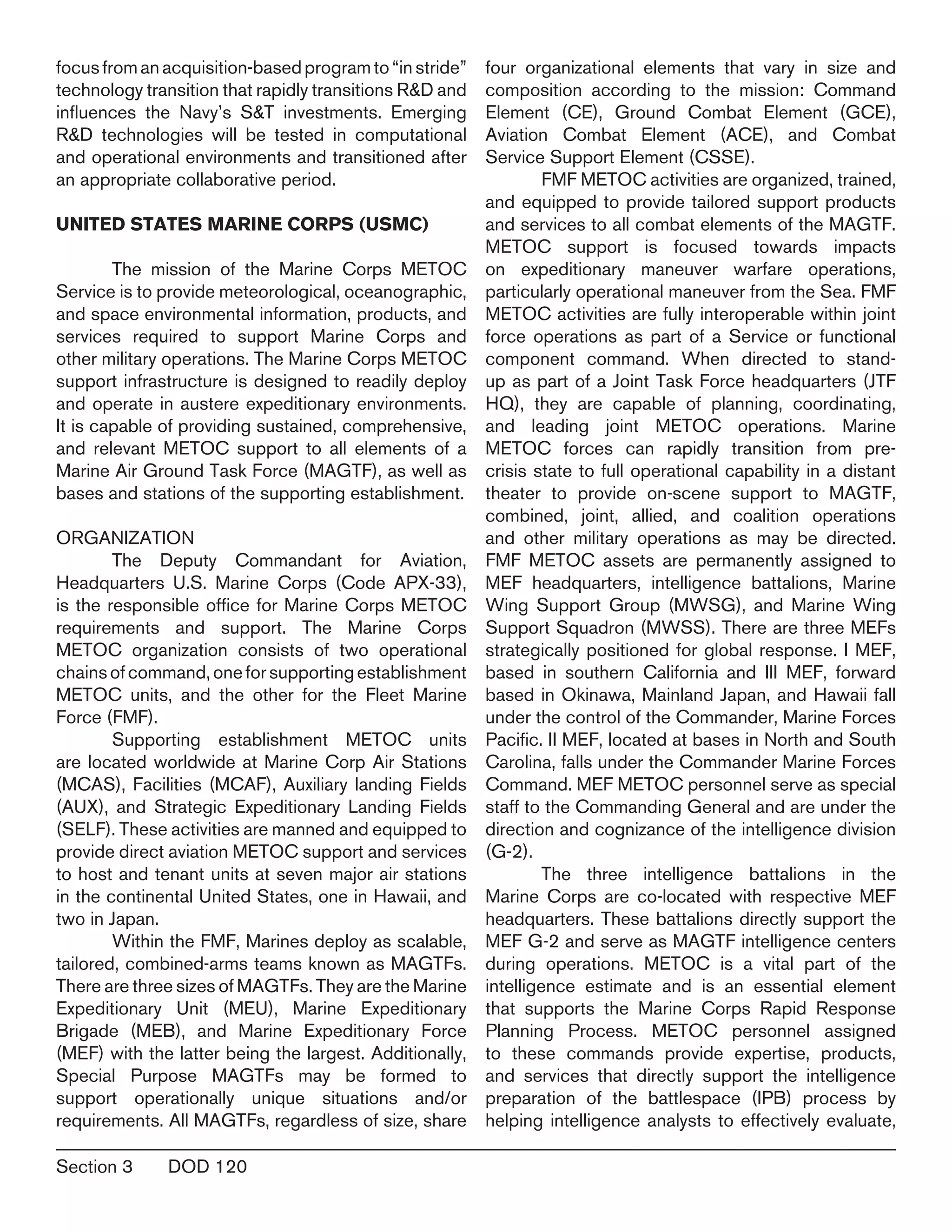 Section 3	 DOD 120
focusfromanacquisition-basedprogramto“instride”
technology transition that rapidly transitions R&D and
influences the Navy’s S&T investments. Emerging
R&D technologies will be tested in computational
and operational environments and transitioned after
an appropriate collaborative period.
UNITED STATES MARINE CORPS (USMC)
	 The mission of the Marine Corps METOC
Service is to provide meteorological, oceanographic,
and space environmental information, products, and
services required to support Marine Corps and
other military operations. The Marine Corps METOC
support infrastructure is designed to readily deploy
and operate in austere expeditionary environments.
It is capable of providing sustained, comprehensive,
and relevant METOC support to all elements of a
Marine Air Ground Task Force (MAGTF), as well as
bases and stations of the supporting establishment.
ORGANIZATION
	 The Deputy Commandant for Aviation,
Headquarters U.S. Marine Corps (Code APX-33),
is the responsible office for Marine Corps METOC
requirements and support. The Marine Corps
METOC organization consists of two operational
chainsofcommand,oneforsupportingestablishment
METOC units, and the other for the Fleet Marine
Force (FMF).
	 Supporting establishment METOC units
are located worldwide at Marine Corp Air Stations
(MCAS), Facilities (MCAF), Auxiliary landing Fields
(AUX), and Strategic Expeditionary Landing Fields
(SELF). These activities are manned and equipped to
provide direct aviation METOC support and services
to host and tenant units at seven major air stations
in the continental United States, one in Hawaii, and
two in Japan.
	 Within the FMF, Marines deploy as scalable,
tailored, combined-arms teams known as MAGTFs.
There are three sizes of MAGTFs. They are the Marine
Expeditionary Unit (MEU), Marine Expeditionary
Brigade (MEB), and Marine Expeditionary Force
(MEF) with the latter being the largest. Additionally,
Special Purpose MAGTFs may be formed to
support operationally unique situations and/or
requirements. All MAGTFs, regardless of size, share
four organizational elements that vary in size and
composition according to the mission: Command
Element (CE), Ground Combat Element (GCE),
Aviation Combat Element (ACE), and Combat
Service Support Element (CSSE).
	 FMF METOC activities are organized, trained,
and equipped to provide tailored support products
and services to all combat elements of the MAGTF.
METOC support is focused towards impacts
on expeditionary maneuver warfare operations,
particularly operational maneuver from the Sea. FMF
METOC activities are fully interoperable within joint
force operations as part of a Service or functional
component command. When directed to stand-
up as part of a Joint Task Force headquarters (JTF
HQ), they are capable of planning, coordinating,
and leading joint METOC operations. Marine
METOC forces can rapidly transition from pre-
crisis state to full operational capability in a distant
theater to provide on-scene support to MAGTF,
combined, joint, allied, and coalition operations
and other military operations as may be directed.
FMF METOC assets are permanently assigned to
MEF headquarters, intelligence battalions, Marine
Wing Support Group (MWSG), and Marine Wing
Support Squadron (MWSS). There are three MEFs
strategically positioned for global response. I MEF,
based in southern California and III MEF, forward
based in Okinawa, Mainland Japan, and Hawaii fall
under the control of the Commander, Marine Forces
Pacific. II MEF, located at bases in North and South
Carolina, falls under the Commander Marine Forces
Command. MEF METOC personnel serve as special
staff to the Commanding General and are under the
direction and cognizance of the intelligence division
(G-2).
	 The three intelligence battalions in the
Marine Corps are co-located with respective MEF
headquarters. These battalions directly support the
MEF G-2 and serve as MAGTF intelligence centers
during operations. METOC is a vital part of the
intelligence estimate and is an essential element
that supports the Marine Corps Rapid Response
Planning Process. METOC personnel assigned
to these commands provide expertise, products,
and services that directly support the intelligence
preparation of the battlespace (IPB) process by
helping intelligence analysts to effectively evaluate,
 