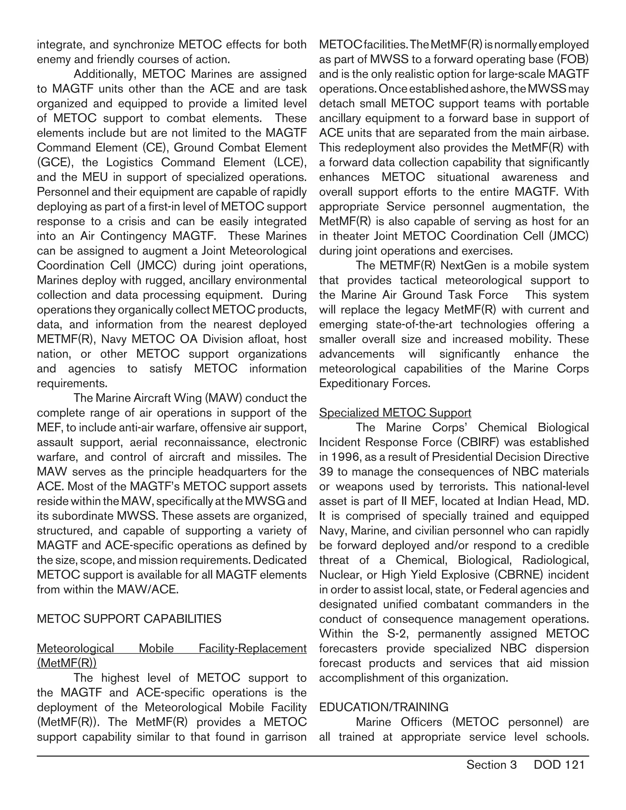 Section 3 DOD 121
integrate, and synchronize METOC effects for both
enemy and friendly courses of action.
	 Additionally, METOC Marines are assigned
to MAGTF units other than the ACE and are task
organized and equipped to provide a limited level
of METOC support to combat elements. These
elements include but are not limited to the MAGTF
Command Element (CE), Ground Combat Element
(GCE), the Logistics Command Element (LCE),
and the MEU in support of specialized operations.
Personnel and their equipment are capable of rapidly
deploying as part of a first-in level of METOC support
response to a crisis and can be easily integrated
into an Air Contingency MAGTF. These Marines
can be assigned to augment a Joint Meteorological
Coordination Cell (JMCC) during joint operations,
Marines deploy with rugged, ancillary environmental
collection and data processing equipment. During
operations they organically collect METOC products,
data, and information from the nearest deployed
METMF(R), Navy METOC OA Division afloat, host
nation, or other METOC support organizations
and agencies to satisfy METOC information
requirements.
	 The Marine Aircraft Wing (MAW) conduct the
complete range of air operations in support of the
MEF, to include anti-air warfare, offensive air support,
assault support, aerial reconnaissance, electronic
warfare, and control of aircraft and missiles. The
MAW serves as the principle headquarters for the
ACE. Most of the MAGTF’s METOC support assets
reside within the MAW, specifically at the MWSG and
its subordinate MWSS. These assets are organized,
structured, and capable of supporting a variety of
MAGTF and ACE-specific operations as defined by
the size, scope, and mission requirements. Dedicated
METOC support is available for all MAGTF elements
from within the MAW/ACE.
METOC SUPPORT CAPABILITIES
Meteorological Mobile Facility-Replacement
(MetMF(R))
	 The highest level of METOC support to
the MAGTF and ACE-specific operations is the
deployment of the Meteorological Mobile Facility
(MetMF(R)). The MetMF(R) provides a METOC
support capability similar to that found in garrison
METOCfacilities.TheMetMF(R)isnormallyemployed
as part of MWSS to a forward operating base (FOB)
and is the only realistic option for large-scale MAGTF
operations.Onceestablishedashore,theMWSSmay
detach small METOC support teams with portable
ancillary equipment to a forward base in support of
ACE units that are separated from the main airbase.
This redeployment also provides the MetMF(R) with
a forward data collection capability that significantly
enhances METOC situational awareness and
overall support efforts to the entire MAGTF. With
appropriate Service personnel augmentation, the
MetMF(R) is also capable of serving as host for an
in theater Joint METOC Coordination Cell (JMCC)
during joint operations and exercises.
	 The METMF(R) NextGen is a mobile system
that provides tactical meteorological support to
the Marine Air Ground Task Force This system
will replace the legacy MetMF(R) with current and
emerging state-of-the-art technologies offering a
smaller overall size and increased mobility. These
advancements will significantly enhance the
meteorological capabilities of the Marine Corps
Expeditionary Forces.
Specialized METOC Support
	 The Marine Corps’ Chemical Biological
Incident Response Force (CBIRF) was established
in 1996, as a result of Presidential Decision Directive
39 to manage the consequences of NBC materials
or weapons used by terrorists. This national-level
asset is part of II MEF, located at Indian Head, MD.
It is comprised of specially trained and equipped
Navy, Marine, and civilian personnel who can rapidly
be forward deployed and/or respond to a credible
threat of a Chemical, Biological, Radiological,
Nuclear, or High Yield Explosive (CBRNE) incident
in order to assist local, state, or Federal agencies and
designated unified combatant commanders in the
conduct of consequence management operations.
Within the S-2, permanently assigned METOC
forecasters provide specialized NBC dispersion
forecast products and services that aid mission
accomplishment of this organization.
EDUCATION/TRAINING
	 Marine Officers (METOC personnel) are
all trained at appropriate service level schools.
 