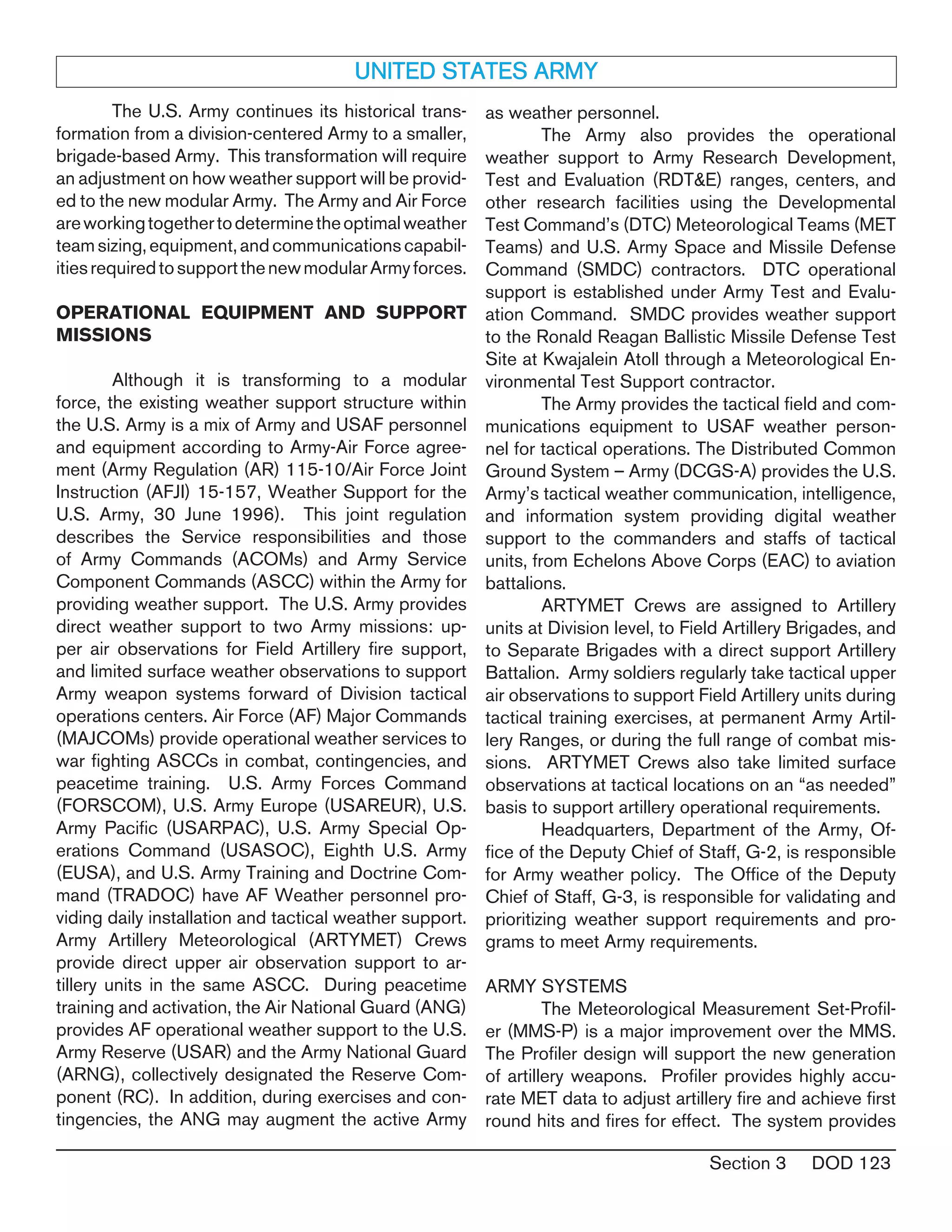 Section 3 DOD 123
	 The U.S. Army continues its historical trans-
formation from a division-centered Army to a smaller,
brigade-based Army. This transformation will require
an adjustment on how weather support will be provid-
ed to the new modular Army. The Army and Air Force
areworkingtogethertodeterminetheoptimalweather
teamsizing,equipment,andcommunicationscapabil-
itiesrequiredtosupportthenewmodularArmyforces.
OPERATIONAL EQUIPMENT AND SUPPORT
MISSIONS
	 Although it is transforming to a modular
force, the existing weather support structure within
the U.S. Army is a mix of Army and USAF personnel
and equipment according to Army-Air Force agree-
ment (Army Regulation (AR) 115-10/Air Force Joint
Instruction (AFJI) 15-157, Weather Support for the
U.S. Army, 30 June 1996). This joint regulation
describes the Service responsibilities and those
of Army Commands (ACOMs) and Army Service
Component Commands (ASCC) within the Army for
providing weather support. The U.S. Army provides
direct weather support to two Army missions: up-
per air observations for Field Artillery fire support,
and limited surface weather observations to support
Army weapon systems forward of Division tactical
operations centers. Air Force (AF) Major Commands
(MAJCOMs) provide operational weather services to
war fighting ASCCs in combat, contingencies, and
peacetime training. U.S. Army Forces Command
(FORSCOM), U.S. Army Europe (USAREUR), U.S.
Army Pacific (USARPAC), U.S. Army Special Op-
erations Command (USASOC), Eighth U.S. Army
(EUSA), and U.S. Army Training and Doctrine Com-
mand (TRADOC) have AF Weather personnel pro-
viding daily installation and tactical weather support.
Army Artillery Meteorological (ARTYMET) Crews
provide direct upper air observation support to ar-
tillery units in the same ASCC. During peacetime
training and activation, the Air National Guard (ANG)
provides AF operational weather support to the U.S.
Army Reserve (USAR) and the Army National Guard
(ARNG), collectively designated the Reserve Com-
ponent (RC). In addition, during exercises and con-
tingencies, the ANG may augment the active Army
UNITED STATES ARMY
as weather personnel.
	 The Army also provides the operational
weather support to Army Research Development,
Test and Evaluation (RDT&E) ranges, centers, and
other research facilities using the Developmental
Test Command’s (DTC) Meteorological Teams (MET
Teams) and U.S. Army Space and Missile Defense
Command (SMDC) contractors. DTC operational
support is established under Army Test and Evalu-
ation Command. SMDC provides weather support
to the Ronald Reagan Ballistic Missile Defense Test
Site at Kwajalein Atoll through a Meteorological En-
vironmental Test Support contractor.
	 The Army provides the tactical field and com-
munications equipment to USAF weather person-
nel for tactical operations. The Distributed Common
Ground System – Army (DCGS-A) provides the U.S.
Army’s tactical weather communication, intelligence,
and information system providing digital weather
support to the commanders and staffs of tactical
units, from Echelons Above Corps (EAC) to aviation
battalions.
	 ARTYMET Crews are assigned to Artillery
units at Division level, to Field Artillery Brigades, and
to Separate Brigades with a direct support Artillery
Battalion. Army soldiers regularly take tactical upper
air observations to support Field Artillery units during
tactical training exercises, at permanent Army Artil-
lery Ranges, or during the full range of combat mis-
sions. ARTYMET Crews also take limited surface
observations at tactical locations on an “as needed”
basis to support artillery operational requirements.
	 Headquarters, Department of the Army, Of-
fice of the Deputy Chief of Staff, G-2, is responsible
for Army weather policy. The Office of the Deputy
Chief of Staff, G-3, is responsible for validating and
prioritizing weather support requirements and pro-
grams to meet Army requirements.
ARMY SYSTEMS
	 The Meteorological Measurement Set-Profil-
er (MMS-P) is a major improvement over the MMS.
The Profiler design will support the new generation
of artillery weapons. Profiler provides highly accu-
rate MET data to adjust artillery fire and achieve first
round hits and fires for effect. The system provides
 