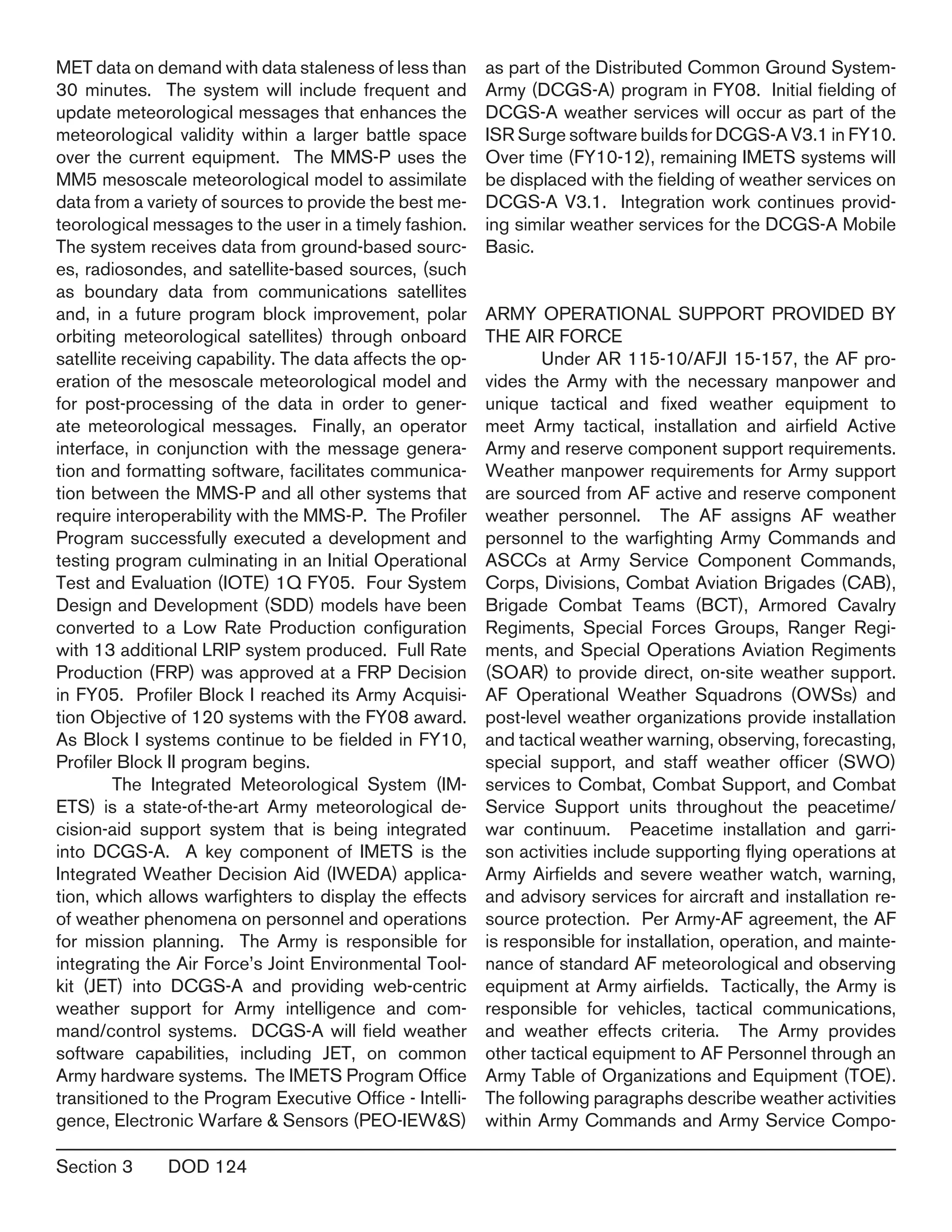 Section 3	 DOD 124
MET data on demand with data staleness of less than
30 minutes. The system will include frequent and
update meteorological messages that enhances the
meteorological validity within a larger battle space
over the current equipment. The MMS-P uses the
MM5 mesoscale meteorological model to assimilate
data from a variety of sources to provide the best me-
teorological messages to the user in a timely fashion.
The system receives data from ground-based sourc-
es, radiosondes, and satellite-based sources, (such
as boundary data from communications satellites
and, in a future program block improvement, polar
orbiting meteorological satellites) through onboard
satellite receiving capability. The data affects the op-
eration of the mesoscale meteorological model and
for post-processing of the data in order to gener-
ate meteorological messages. Finally, an operator
interface, in conjunction with the message genera-
tion and formatting software, facilitates communica-
tion between the MMS-P and all other systems that
require interoperability with the MMS-P. The Profiler
Program successfully executed a development and
testing program culminating in an Initial Operational
Test and Evaluation (IOTE) 1Q FY05. Four System
Design and Development (SDD) models have been
converted to a Low Rate Production configuration
with 13 additional LRIP system produced. Full Rate
Production (FRP) was approved at a FRP Decision
in FY05. Profiler Block I reached its Army Acquisi-
tion Objective of 120 systems with the FY08 award.
As Block I systems continue to be fielded in FY10,
Profiler Block II program begins.
	 The Integrated Meteorological System (IM-
ETS) is a state-of-the-art Army meteorological de-
cision-aid support system that is being integrated
into DCGS-A. A key component of IMETS is the
Integrated Weather Decision Aid (IWEDA) applica-
tion, which allows warfighters to display the effects
of weather phenomena on personnel and operations
for mission planning. The Army is responsible for
integrating the Air Force’s Joint Environmental Tool-
kit (JET) into DCGS-A and providing web-centric
weather support for Army intelligence and com-
mand/control systems. DCGS-A will field weather
software capabilities, including JET, on common
Army hardware systems. The IMETS Program Office
transitioned to the Program Executive Office - Intelli-
gence, Electronic Warfare & Sensors (PEO-IEW&S)
as part of the Distributed Common Ground System-
Army (DCGS-A) program in FY08. Initial fielding of
DCGS-A weather services will occur as part of the
ISR Surge software builds for DCGS-A V3.1 in FY10.
Over time (FY10-12), remaining IMETS systems will
be displaced with the fielding of weather services on
DCGS-A V3.1. Integration work continues provid-
ing similar weather services for the DCGS-A Mobile
Basic.
ARMY OPERATIONAL SUPPORT PROVIDED BY
THE AIR FORCE
	 Under AR 115-10/AFJI 15-157, the AF pro-
vides the Army with the necessary manpower and
unique tactical and fixed weather equipment to
meet Army tactical, installation and airfield Active
Army and reserve component support requirements.
Weather manpower requirements for Army support
are sourced from AF active and reserve component
weather personnel. The AF assigns AF weather
personnel to the warfighting Army Commands and
ASCCs at Army Service Component Commands,
Corps, Divisions, Combat Aviation Brigades (CAB),
Brigade Combat Teams (BCT), Armored Cavalry
Regiments, Special Forces Groups, Ranger Regi-
ments, and Special Operations Aviation Regiments
(SOAR) to provide direct, on-site weather support.
AF Operational Weather Squadrons (OWSs) and
post-level weather organizations provide installation
and tactical weather warning, observing, forecasting,
special support, and staff weather officer (SWO)
services to Combat, Combat Support, and Combat
Service Support units throughout the peacetime/
war continuum. Peacetime installation and garri-
son activities include supporting flying operations at
Army Airfields and severe weather watch, warning,
and advisory services for aircraft and installation re-
source protection. Per Army-AF agreement, the AF
is responsible for installation, operation, and mainte-
nance of standard AF meteorological and observing
equipment at Army airfields. Tactically, the Army is
responsible for vehicles, tactical communications,
and weather effects criteria. The Army provides
other tactical equipment to AF Personnel through an
Army Table of Organizations and Equipment (TOE).
The following paragraphs describe weather activities
within Army Commands and Army Service Compo-
 