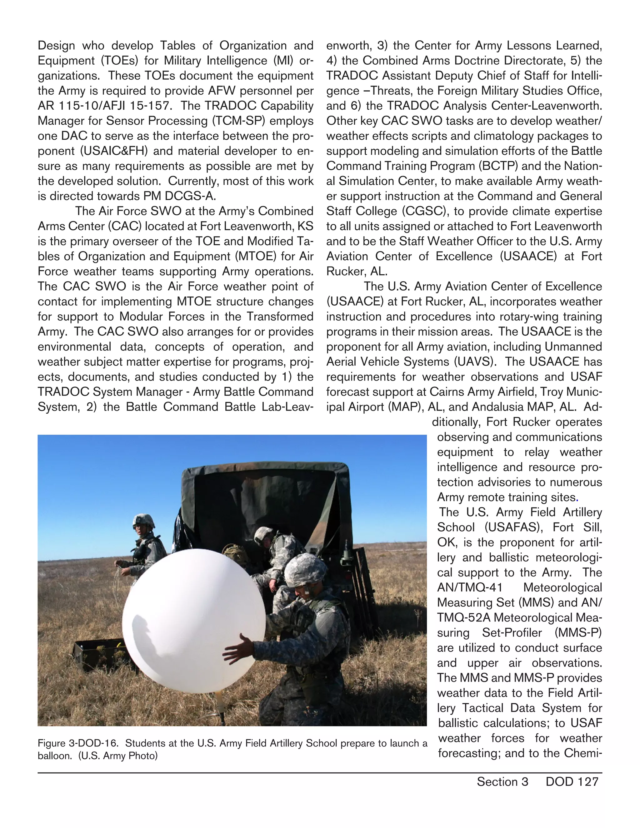 Section 3 DOD 127
Design who develop Tables of Organization and
Equipment (TOEs) for Military Intelligence (MI) or-
ganizations. These TOEs document the equipment
the Army is required to provide AFW personnel per
AR 115-10/AFJI 15-157. The TRADOC Capability
Manager for Sensor Processing (TCM-SP) employs
one DAC to serve as the interface between the pro-
ponent (USAIC&FH) and material developer to en-
sure as many requirements as possible are met by
the developed solution. Currently, most of this work
is directed towards PM DCGS-A.
	 The Air Force SWO at the Army’s Combined
Arms Center (CAC) located at Fort Leavenworth, KS
is the primary overseer of the TOE and Modified Ta-
bles of Organization and Equipment (MTOE) for Air
Force weather teams supporting Army operations. 
The CAC SWO is the Air Force weather point of
contact for implementing MTOE structure changes
for support to Modular Forces in the Transformed
Army.  The CAC SWO also arranges for or provides
environmental data, concepts of operation, and
weather subject matter expertise for programs, proj-
ects, documents, and studies conducted by 1) the
TRADOC System Manager - Army Battle Command
System, 2) the Battle Command Battle Lab-Leav-
enworth, 3) the Center for Army Lessons Learned,
4) the Combined Arms Doctrine Directorate, 5) the
TRADOC Assistant Deputy Chief of Staff for Intelli-
gence –Threats, the Foreign Military Studies Office,
and 6) the TRADOC Analysis Center-Leavenworth. 
Other key CAC SWO tasks are to develop weather/
weather effects scripts and climatology packages to
support modeling and simulation efforts of the Battle
Command Training Program (BCTP) and the Nation-
al Simulation Center, to make available Army weath-
er support instruction at the Command and General
Staff College (CGSC), to provide climate expertise
to all units assigned or attached to Fort Leavenworth
and to be the Staff Weather Officer to the U.S. Army
Aviation Center of Excellence (USAACE) at Fort
Rucker, AL.
	 The U.S. Army Aviation Center of Excellence
(USAACE) at Fort Rucker, AL, incorporates weather
instruction and procedures into rotary-wing training
programs in their mission areas. The USAACE is the
proponent for all Army aviation, including Unmanned
Aerial Vehicle Systems (UAVS). The USAACE has
requirements for weather observations and USAF
forecast support at Cairns Army Airfield, Troy Munic-
ipal Airport (MAP), AL, and Andalusia MAP, AL. Ad-
ditionally, Fort Rucker operates
observing and communications
equipment to relay weather
intelligence and resource pro-
tection advisories to numerous
Army remote training sites.
	The U.S. Army Field Artillery
School (USAFAS), Fort Sill,
OK, is the proponent for artil-
lery and ballistic meteorologi-
cal support to the Army. The
AN/TMQ-41 Meteorological
Measuring Set (MMS) and AN/
TMQ-52A Meteorological Mea-
suring Set-Profiler (MMS-P)
are utilized to conduct surface
and upper air observations.
The MMS and MMS-P provides
weather data to the Field Artil-
lery Tactical Data System for
ballistic calculations; to USAF
weather forces for weather
forecasting; and to the Chemi-
Figure 3-DOD-16. Students at the U.S. Army Field Artillery School prepare to launch a
balloon. (U.S. Army Photo)
 