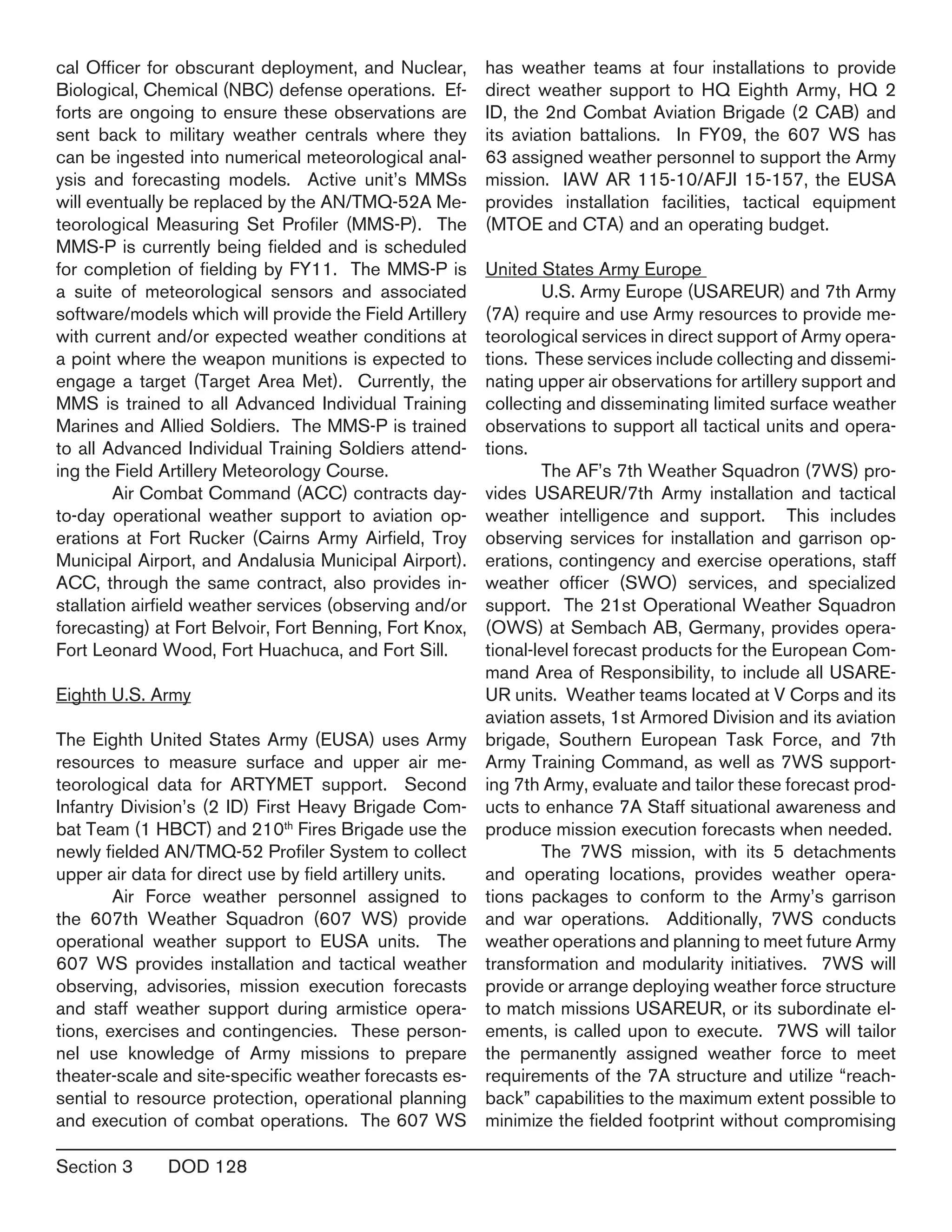 Section 3	 DOD 128
cal Officer for obscurant deployment, and Nuclear,
Biological, Chemical (NBC) defense operations. Ef-
forts are ongoing to ensure these observations are
sent back to military weather centrals where they
can be ingested into numerical meteorological anal-
ysis and forecasting models. Active unit’s MMSs
will eventually be replaced by the AN/TMQ-52A Me-
teorological Measuring Set Profiler (MMS-P). The
MMS-P is currently being fielded and is scheduled
for completion of fielding by FY11. The MMS-P is
a suite of meteorological sensors and associated
software/models which will provide the Field Artillery
with current and/or expected weather conditions at
a point where the weapon munitions is expected to
engage a target (Target Area Met). Currently, the
MMS is trained to all Advanced Individual Training
Marines and Allied Soldiers. The MMS-P is trained
to all Advanced Individual Training Soldiers attend-
ing the Field Artillery Meteorology Course.
	 Air Combat Command (ACC) contracts day-
to-day operational weather support to aviation op-
erations at Fort Rucker (Cairns Army Airfield, Troy
Municipal Airport, and Andalusia Municipal Airport).
ACC, through the same contract, also provides in-
stallation airfield weather services (observing and/or
forecasting) at Fort Belvoir, Fort Benning, Fort Knox,
Fort Leonard Wood, Fort Huachuca, and Fort Sill.
Eighth U.S. Army
The Eighth United States Army (EUSA) uses Army
resources to measure surface and upper air me-
teorological data for ARTYMET support. Second
Infantry Division’s (2 ID) First Heavy Brigade Com-
bat Team (1 HBCT) and 210th
Fires Brigade use the
newly fielded AN/TMQ-52 Profiler System to collect
upper air data for direct use by field artillery units.
	 Air Force weather personnel assigned to
the 607th Weather Squadron (607 WS) provide
operational weather support to EUSA units.  The
607 WS provides installation and tactical weather
observing, advisories, mission execution forecasts
and staff weather support during armistice opera-
tions, exercises and contingencies. These person-
nel use knowledge of Army missions to prepare
theater-scale and site-specific weather forecasts es-
sential to resource protection, operational planning
and execution of combat operations. The 607 WS
has weather teams at four installations to provide
direct weather support to HQ Eighth Army, HQ 2
ID, the 2nd Combat Aviation Brigade (2 CAB) and
its aviation battalions. In FY09, the 607 WS has
63 assigned weather personnel to support the Army
mission.  IAW AR 115-10/AFJI 15-157, the EUSA
provides installation facilities, tactical equipment
(MTOE and CTA) and an operating budget.
United States Army Europe
	 U.S. Army Europe (USAREUR) and 7th Army
(7A) require and use Army resources to provide me-
teorological services in direct support of Army opera-
tions. These services include collecting and dissemi-
nating upper air observations for artillery support and
collecting and disseminating limited surface weather
observations to support all tactical units and opera-
tions.
	 The AF’s 7th Weather Squadron (7WS) pro-
vides USAREUR/7th Army installation and tactical
weather intelligence and support. This includes
observing services for installation and garrison op-
erations, contingency and exercise operations, staff
weather officer (SWO) services, and specialized
support. The 21st Operational Weather Squadron
(OWS) at Sembach AB, Germany, provides opera-
tional-level forecast products for the European Com-
mand Area of Responsibility, to include all USARE-
UR units. Weather teams located at V Corps and its
aviation assets, 1st Armored Division and its aviation
brigade, Southern European Task Force, and 7th
Army Training Command, as well as 7WS support-
ing 7th Army, evaluate and tailor these forecast prod-
ucts to enhance 7A Staff situational awareness and
produce mission execution forecasts when needed.
	 The 7WS mission, with its 5 detachments
and operating locations, provides weather opera-
tions packages to conform to the Army’s garrison
and war operations. Additionally, 7WS conducts
weather operations and planning to meet future Army
transformation and modularity initiatives. 7WS will
provide or arrange deploying weather force structure
to match missions USAREUR, or its subordinate el-
ements, is called upon to execute. 7WS will tailor
the permanently assigned weather force to meet
requirements of the 7A structure and utilize “reach-
back” capabilities to the maximum extent possible to
minimize the fielded footprint without compromising
 