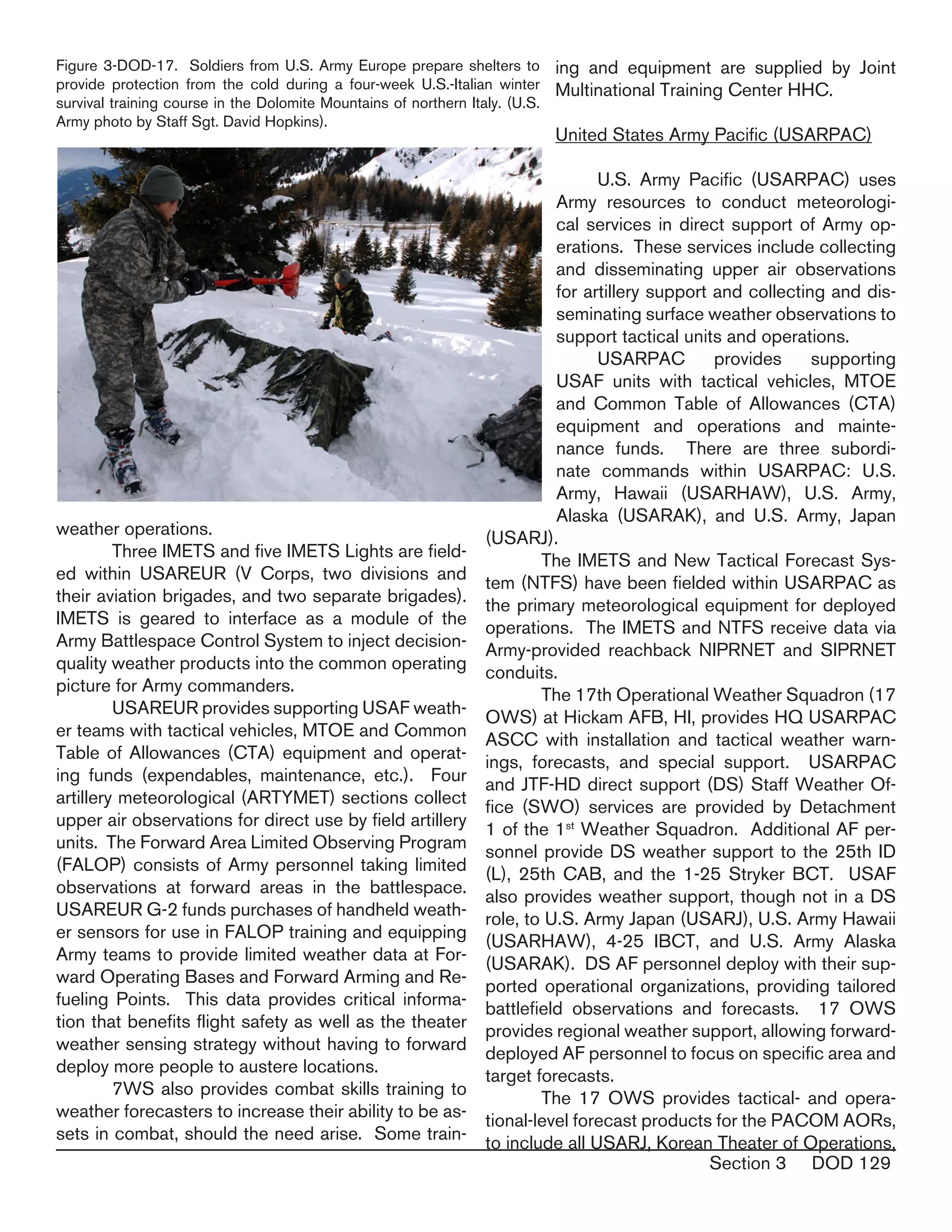 Section 3 DOD 129
weather operations.
	 Three IMETS and five IMETS Lights are field-
ed within USAREUR (V Corps, two divisions and
their aviation brigades, and two separate brigades).
IMETS is geared to interface as a module of the
Army Battlespace Control System to inject decision-
quality weather products into the common operating
picture for Army commanders.
	 USAREUR provides supporting USAF weath-
er teams with tactical vehicles, MTOE and Common
Table of Allowances (CTA) equipment and operat-
ing funds (expendables, maintenance, etc.). Four
artillery meteorological (ARTYMET) sections collect
upper air observations for direct use by field artillery
units. The Forward Area Limited Observing Program
(FALOP) consists of Army personnel taking limited
observations at forward areas in the battlespace.
USAREUR G-2 funds purchases of handheld weath-
er sensors for use in FALOP training and equipping
Army teams to provide limited weather data at For-
ward Operating Bases and Forward Arming and Re-
fueling Points. This data provides critical informa-
tion that benefits flight safety as well as the theater
weather sensing strategy without having to forward
deploy more people to austere locations.
	 7WS also provides combat skills training to
weather forecasters to increase their ability to be as-
sets in combat, should the need arise. Some train-
ing and equipment are supplied by Joint
Multinational Training Center HHC.
United States Army Pacific (USARPAC)
	 U.S. Army Pacific (USARPAC) uses
Army resources to conduct meteorologi-
cal services in direct support of Army op-
erations. These services include collecting
and disseminating upper air observations
for artillery support and collecting and dis-
seminating surface weather observations to
support tactical units and operations.
	 USARPAC provides supporting
USAF units with tactical vehicles, MTOE
and Common Table of Allowances (CTA)
equipment and operations and mainte-
nance funds. There are three subordi-
nate commands within USARPAC: U.S.
Army, Hawaii (USARHAW), U.S. Army,
Alaska (USARAK), and U.S. Army, Japan
(USARJ).
	 The IMETS and New Tactical Forecast Sys-
tem (NTFS) have been fielded within USARPAC as
the primary meteorological equipment for deployed
operations. The IMETS and NTFS receive data via
Army-provided reachback NIPRNET and SIPRNET
conduits.
	 The 17th Operational Weather Squadron (17
OWS) at Hickam AFB, HI, provides HQ USARPAC
ASCC with installation and tactical weather warn-
ings, forecasts, and special support. USARPAC
and JTF-HD direct support (DS) Staff Weather Of-
fice (SWO) services are provided by Detachment
1 of the 1st
Weather Squadron. Additional AF per-
sonnel provide DS weather support to the 25th ID
(L), 25th CAB, and the 1-25 Stryker BCT. USAF
also provides weather support, though not in a DS
role, to U.S. Army Japan (USARJ), U.S. Army Hawaii
(USARHAW), 4-25 IBCT, and U.S. Army Alaska
(USARAK). DS AF personnel deploy with their sup-
ported operational organizations, providing tailored
battlefield observations and forecasts. 17 OWS
provides regional weather support, allowing forward-
deployed AF personnel to focus on specific area and
target forecasts.
	 The 17 OWS provides tactical- and opera-
tional-level forecast products for the PACOM AORs,
to include all USARJ, Korean Theater of Operations,
Figure 3-DOD-17. Soldiers from U.S. Army Europe prepare shelters to
provide protection from the cold during a four-week U.S.-Italian winter
survival training course in the Dolomite Mountains of northern Italy. (U.S.
Army photo by Staff Sgt. David Hopkins).
 
