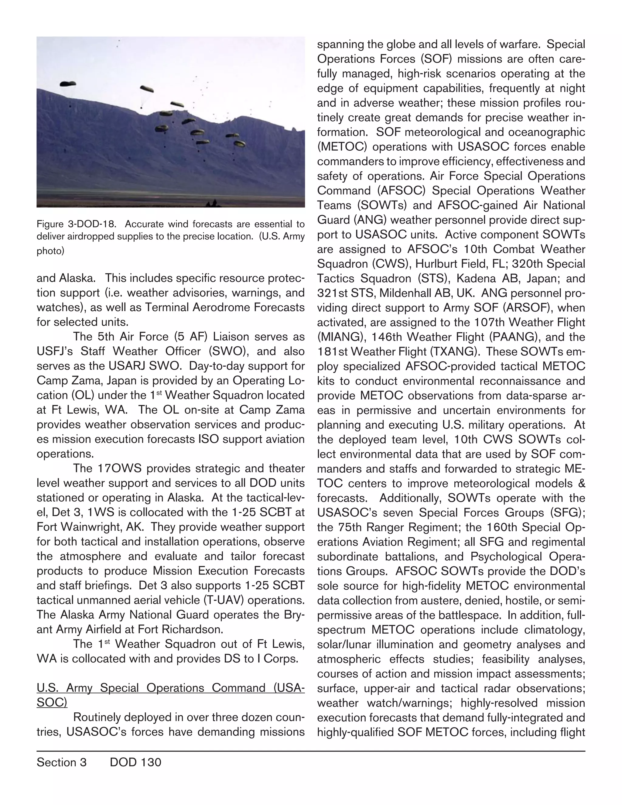 Section 3	 DOD 130
and Alaska. This includes specific resource protec-
tion support (i.e. weather advisories, warnings, and
watches), as well as Terminal Aerodrome Forecasts
for selected units.
	 The 5th Air Force (5 AF) Liaison serves as
USFJ’s Staff Weather Officer (SWO), and also
serves as the USARJ SWO. Day-to-day support for
Camp Zama, Japan is provided by an Operating Lo-
cation (OL) under the 1st
Weather Squadron located
at Ft Lewis, WA. The OL on-site at Camp Zama
provides weather observation services and produc-
es mission execution forecasts ISO support aviation
operations.
	 The 17OWS provides strategic and theater
level weather support and services to all DOD units
stationed or operating in Alaska. At the tactical-lev-
el, Det 3, 1WS is collocated with the 1-25 SCBT at
Fort Wainwright, AK. They provide weather support
for both tactical and installation operations, observe
the atmosphere and evaluate and tailor forecast
products to produce Mission Execution Forecasts
and staff briefings. Det 3 also supports 1-25 SCBT
tactical unmanned aerial vehicle (T-UAV) operations.
The Alaska Army National Guard operates the Bry-
ant Army Airfield at Fort Richardson.
	 The 1st
Weather Squadron out of Ft Lewis,
WA is collocated with and provides DS to I Corps.
U.S. Army Special Operations Command (USA-
SOC) 
	 Routinely deployed in over three dozen coun-
tries, USASOC’s forces have demanding missions
spanning the globe and all levels of warfare. Special
Operations Forces (SOF) missions are often care-
fully managed, high-risk scenarios operating at the
edge of equipment capabilities, frequently at night
and in adverse weather; these mission profiles rou-
tinely create great demands for precise weather in-
formation. SOF meteorological and oceanographic
(METOC) operations with USASOC forces enable
commanders to improve efficiency, effectiveness and
safety of operations. Air Force Special Operations
Command (AFSOC) Special Operations Weather
Teams (SOWTs) and AFSOC-gained Air National
Guard (ANG) weather personnel provide direct sup-
port to USASOC units. Active component SOWTs
are assigned to AFSOC’s 10th Combat Weather
Squadron (CWS), Hurlburt Field, FL; 320th Special
Tactics Squadron (STS), Kadena AB, Japan; and
321st STS, Mildenhall AB, UK. ANG personnel pro-
viding direct support to Army SOF (ARSOF), when
activated, are assigned to the 107th Weather Flight
(MIANG), 146th Weather Flight (PAANG), and the
181st Weather Flight (TXANG). These SOWTs em-
ploy specialized AFSOC-provided tactical METOC
kits to conduct environmental reconnaissance and
provide METOC observations from data-sparse ar-
eas in permissive and uncertain environments for
planning and executing U.S. military operations. At
the deployed team level, 10th CWS SOWTs col-
lect environmental data that are used by SOF com-
manders and staffs and forwarded to strategic ME-
TOC centers to improve meteorological models &
forecasts. Additionally, SOWTs operate with the
USASOC’s seven Special Forces Groups (SFG);
the 75th Ranger Regiment; the 160th Special Op-
erations Aviation Regiment; all SFG and regimental
subordinate battalions, and Psychological Opera-
tions Groups. AFSOC SOWTs provide the DOD’s
sole source for high-fidelity METOC environmental
data collection from austere, denied, hostile, or semi-
permissive areas of the battlespace. In addition, full-
spectrum METOC operations include climatology,
solar/lunar illumination and geometry analyses and
atmospheric effects studies; feasibility analyses,
courses of action and mission impact assessments;
surface, upper-air and tactical radar observations;
weather watch/warnings; highly-resolved mission
execution forecasts that demand fully-integrated and
highly-qualified SOF METOC forces, including flight
Figure 3-DOD-18. Accurate wind forecasts are essential to
deliver airdropped supplies to the precise location. (U.S. Army
photo)
 