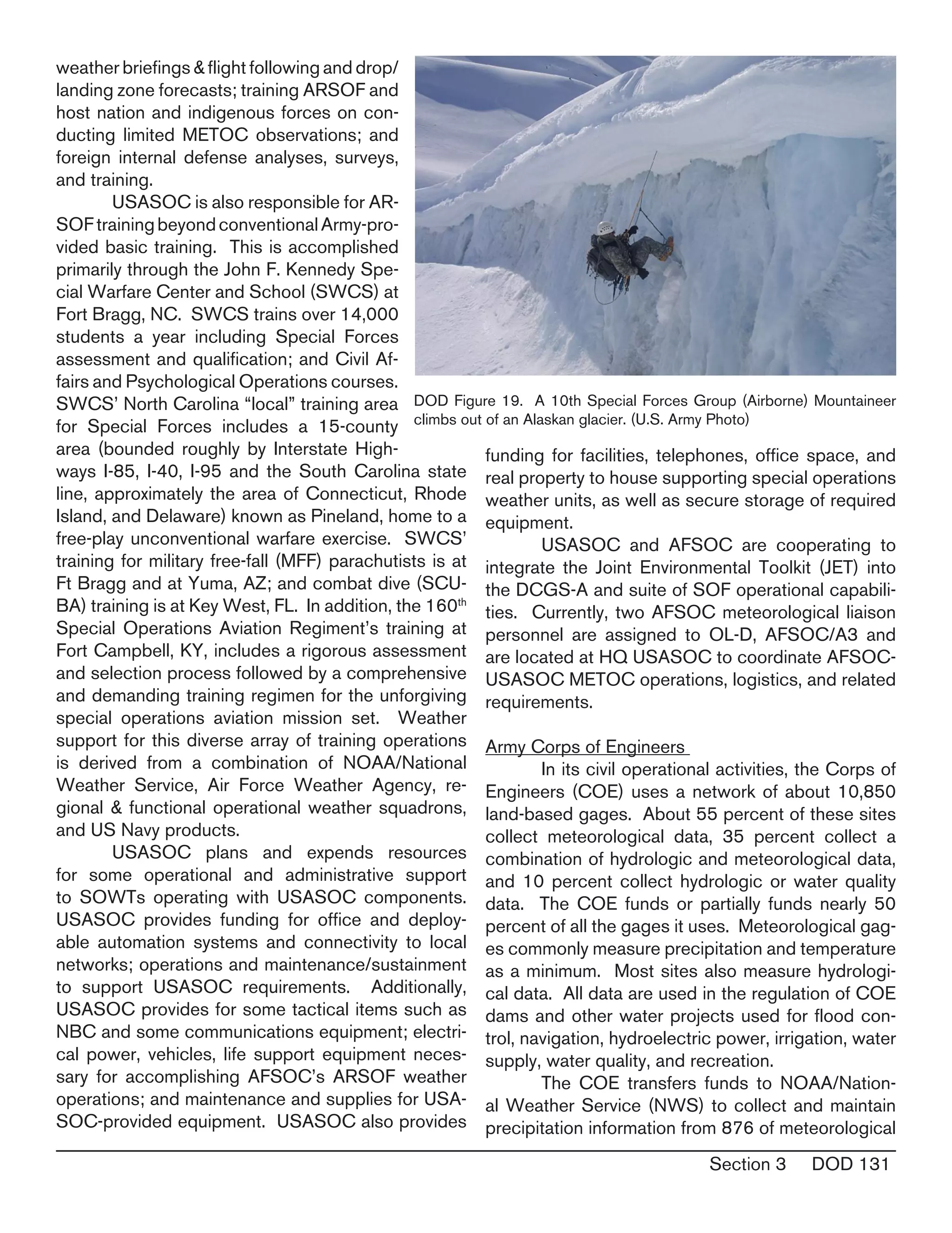 Section 3 DOD 131
weather briefings & flight following and drop/
landing zone forecasts; training ARSOF and
host nation and indigenous forces on con-
ducting limited METOC observations; and
foreign internal defense analyses, surveys,
and training.
	 USASOC is also responsible for AR-
SOFtrainingbeyondconventionalArmy-pro-
vided basic training. This is accomplished
primarily through the John F. Kennedy Spe-
cial Warfare Center and School (SWCS) at
Fort Bragg, NC. SWCS trains over 14,000
students a year including Special Forces
assessment and qualification; and Civil Af-
fairs and Psychological Operations courses.
SWCS’ North Carolina “local” training area
for Special Forces includes a 15-county
area (bounded roughly by Interstate High-
ways I-85, I-40, I-95 and the South Carolina state
line, approximately the area of Connecticut, Rhode
Island, and Delaware) known as Pineland, home to a
free-play unconventional warfare exercise.  SWCS’
training for military free-fall (MFF) parachutists is at
Ft Bragg and at Yuma, AZ; and combat dive (SCU-
BA) training is at Key West, FL. In addition, the 160th
Special Operations Aviation Regiment’s training at
Fort Campbell, KY, includes a rigorous assessment
and selection process followed by a comprehensive
and demanding training regimen for the unforgiving
special operations aviation mission set. Weather
support for this diverse array of training operations
is derived from a combination of NOAA/National
Weather Service, Air Force Weather Agency, re-
gional & functional operational weather squadrons,
and US Navy products.
	 USASOC plans and expends resources
for some operational and administrative support
to SOWTs operating with USASOC components.
USASOC provides funding for office and deploy-
able automation systems and connectivity to local
networks; operations and maintenance/sustainment
to support USASOC requirements. Additionally,
USASOC provides for some tactical items such as
NBC and some communications equipment; electri-
cal power, vehicles, life support equipment neces-
sary for accomplishing AFSOC’s ARSOF weather
operations; and maintenance and supplies for USA-
SOC-provided equipment. USASOC also provides
funding for facilities, telephones, office space, and
real property to house supporting special operations
weather units, as well as secure storage of required
equipment.
	 USASOC and AFSOC are cooperating to
integrate the Joint Environmental Toolkit (JET) into
the DCGS-A and suite of SOF operational capabili-
ties. Currently, two AFSOC meteorological liaison
personnel are assigned to OL-D, AFSOC/A3 and
are located at HQ USASOC to coordinate AFSOC-
USASOC METOC operations, logistics, and related
requirements.
Army Corps of Engineers
	 In its civil operational activities, the Corps of
Engineers (COE) uses a network of about 10,850
land-based gages. About 55 percent of these sites
collect meteorological data, 35 percent collect a
combination of hydrologic and meteorological data,
and 10 percent collect hydrologic or water quality
data. The COE funds or partially funds nearly 50
percent of all the gages it uses. Meteorological gag-
es commonly measure precipitation and temperature
as a minimum. Most sites also measure hydrologi-
cal data. All data are used in the regulation of COE
dams and other water projects used for flood con-
trol, navigation, hydroelectric power, irrigation, water
supply, water quality, and recreation.
	 The COE transfers funds to NOAA/Nation-
al Weather Service (NWS) to collect and maintain
precipitation information from 876 of meteorological
DOD Figure 19. A 10th Special Forces Group (Airborne) Mountaineer
climbs out of an Alaskan glacier. (U.S. Army Photo)
 