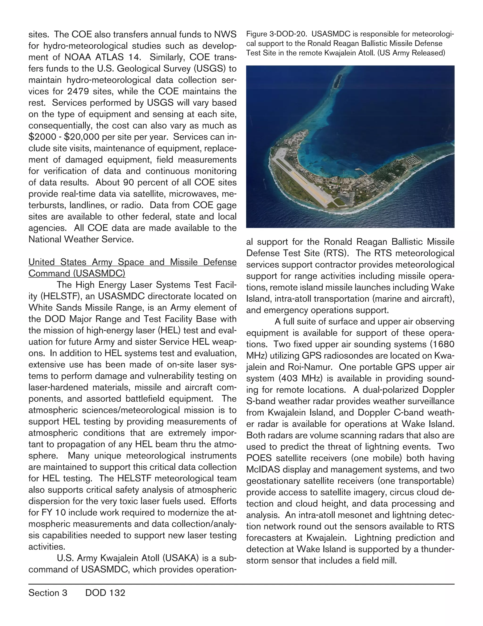 Section 3	 DOD 132
sites. The COE also transfers annual funds to NWS
for hydro-meteorological studies such as develop-
ment of NOAA ATLAS 14. Similarly, COE trans-
fers funds to the U.S. Geological Survey (USGS) to
maintain hydro-meteorological data collection ser-
vices for 2479 sites, while the COE maintains the
rest. Services performed by USGS will vary based
on the type of equipment and sensing at each site,
consequentially, the cost can also vary as much as
$2000 - $20,000 per site per year. Services can in-
clude site visits, maintenance of equipment, replace-
ment of damaged equipment, field measurements
for verification of data and continuous monitoring
of data results. About 90 percent of all COE sites
provide real-time data via satellite, microwaves, me-
terbursts, landlines, or radio. Data from COE gage
sites are available to other federal, state and local
agencies. All COE data are made available to the
National Weather Service.
United States Army Space and Missile Defense
Command (USASMDC)
	 The High Energy Laser Systems Test Facil-
ity (HELSTF), an USASMDC directorate located on
White Sands Missile Range, is an Army element of
the DOD Major Range and Test Facility Base with
the mission of high-energy laser (HEL) test and eval-
uation for future Army and sister Service HEL weap-
ons. In addition to HEL systems test and evaluation,
extensive use has been made of on-site laser sys-
tems to perform damage and vulnerability testing on
laser-hardened materials, missile and aircraft com-
ponents, and assorted battlefield equipment. The
atmospheric sciences/meteorological mission is to
support HEL testing by providing measurements of
atmospheric conditions that are extremely impor-
tant to propagation of any HEL beam thru the atmo-
sphere. Many unique meteorological instruments
are maintained to support this critical data collection
for HEL testing. The HELSTF meteorological team
also supports critical safety analysis of atmospheric
dispersion for the very toxic laser fuels used. Efforts
for FY 10 include work required to modernize the at-
mospheric measurements and data collection/analy-
sis capabilities needed to support new laser testing
activities.
	 U.S. Army Kwajalein Atoll (USAKA) is a sub-
command of USASMDC, which provides operation-
al support for the Ronald Reagan Ballistic Missile
Defense Test Site (RTS). The RTS meteorological
services support contractor provides meteorological
support for range activities including missile opera-
tions, remote island missile launches including Wake
Island, intra-atoll transportation (marine and aircraft),
and emergency operations support.
	 A full suite of surface and upper air observing
equipment is available for support of these opera-
tions. Two fixed upper air sounding systems (1680
MHz) utilizing GPS radiosondes are located on Kwa-
jalein and Roi-Namur. One portable GPS upper air
system (403 MHz) is available in providing sound-
ing for remote locations. A dual-polarized Doppler
S-band weather radar provides weather surveillance
from Kwajalein Island, and Doppler C-band weath-
er radar is available for operations at Wake Island.
Both radars are volume scanning radars that also are
used to predict the threat of lightning events. Two
POES satellite receivers (one mobile) both having
McIDAS display and management systems, and two
geostationary satellite receivers (one transportable)
provide access to satellite imagery, circus cloud de-
tection and cloud height, and data processing and
analysis. An intra-atoll mesonet and lightning detec-
tion network round out the sensors available to RTS
forecasters at Kwajalein. Lightning prediction and
detection at Wake Island is supported by a thunder-
storm sensor that includes a field mill.
Figure 3-DOD-20. USASMDC is responsible for meteorologi-
cal support to the Ronald Reagan Ballistic Missile Defense
Test Site in the remote Kwajalein Atoll. (US Army Released)
 