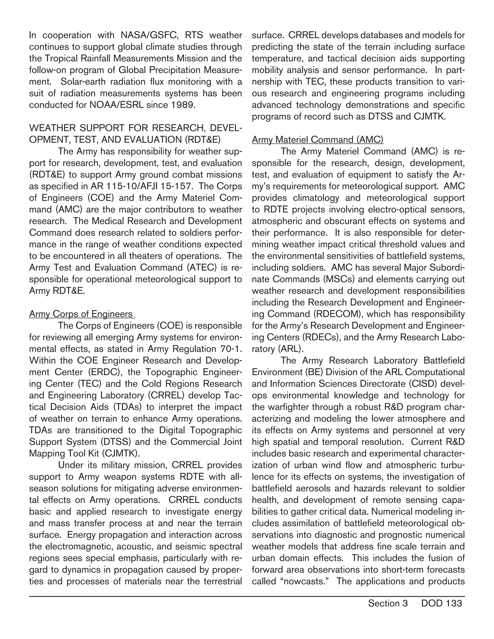 Section 3 DOD 133
In cooperation with NASA/GSFC, RTS weather
continues to support global climate studies through
the Tropical Rainfall Measurements Mission and the
follow-on program of Global Precipitation Measure-
ment. Solar-earth radiation flux monitoring with a
suit of radiation measurements systems has been
conducted for NOAA/ESRL since 1989.
WEATHER SUPPORT FOR RESEARCH, DEVEL-
OPMENT, TEST, AND EVALUATION (RDT&E)
	 The Army has responsibility for weather sup-
port for research, development, test, and evaluation
(RDT&E) to support Army ground combat missions
as specified in AR 115-10/AFJI 15-157. The Corps
of Engineers (COE) and the Army Materiel Com-
mand (AMC) are the major contributors to weather
research. The Medical Research and Development
Command does research related to soldiers perfor-
mance in the range of weather conditions expected
to be encountered in all theaters of operations. The
Army Test and Evaluation Command (ATEC) is re-
sponsible for operational meteorological support to
Army RDT&E.
Army Corps of Engineers
	 The Corps of Engineers (COE) is responsible
for reviewing all emerging Army systems for environ-
mental effects, as stated in Army Regulation 70-1.
Within the COE Engineer Research and Develop-
ment Center (ERDC), the Topographic Engineer-
ing Center (TEC) and the Cold Regions Research
and Engineering Laboratory (CRREL) develop Tac-
tical Decision Aids (TDAs) to interpret the impact
of weather on terrain to enhance Army operations.
TDAs are transitioned to the Digital Topographic
Support System (DTSS) and the Commercial Joint
Mapping Tool Kit (CJMTK).
	 Under its military mission, CRREL provides
support to Army weapon systems RDTE with all-
season solutions for mitigating adverse environmen-
tal effects on Army operations. CRREL conducts
basic and applied research to investigate energy
and mass transfer process at and near the terrain
surface. Energy propagation and interaction across
the electromagnetic, acoustic, and seismic spectral
regions sees special emphasis, particularly with re-
gard to dynamics in propagation caused by proper-
ties and processes of materials near the terrestrial
surface. CRREL develops databases and models for
predicting the state of the terrain including surface
temperature, and tactical decision aids supporting
mobility analysis and sensor performance. In part-
nership with TEC, these products transition to vari-
ous research and engineering programs including
advanced technology demonstrations and specific
programs of record such as DTSS and CJMTK.
Army Materiel Command (AMC)
	 The Army Materiel Command (AMC) is re-
sponsible for the research, design, development,
test, and evaluation of equipment to satisfy the Ar-
my’s requirements for meteorological support. AMC
provides climatology and meteorological support
to RDTE projects involving electro-optical sensors,
atmospheric and obscurant effects on systems and
their performance. It is also responsible for deter-
mining weather impact critical threshold values and
the environmental sensitivities of battlefield systems,
including soldiers. AMC has several Major Subordi-
nate Commands (MSCs) and elements carrying out
weather research and development responsibilities
including the Research Development and Engineer-
ing Command (RDECOM), which has responsibility
for the Army’s Research Development and Engineer-
ing Centers (RDECs), and the Army Research Labo-
ratory (ARL).
	 The Army Research Laboratory Battlefield
Environment (BE) Division of the ARL Computational
and Information Sciences Directorate (CISD) devel-
ops environmental knowledge and technology for
the warfighter through a robust R&D program char-
acterizing and modeling the lower atmosphere and
its effects on Army systems and personnel at very
high spatial and temporal resolution. Current R&D
includes basic research and experimental character-
ization of urban wind flow and atmospheric turbu-
lence for its effects on systems, the investigation of
battlefield aerosols and hazards relevant to soldier
health, and development of remote sensing capa-
bilities to gather critical data. Numerical modeling in-
cludes assimilation of battlefield meteorological ob-
servations into diagnostic and prognostic numerical
weather models that address fine scale terrain and
urban domain effects. This includes the fusion of
forward area observations into short-term forecasts
called “nowcasts.” The applications and products
 