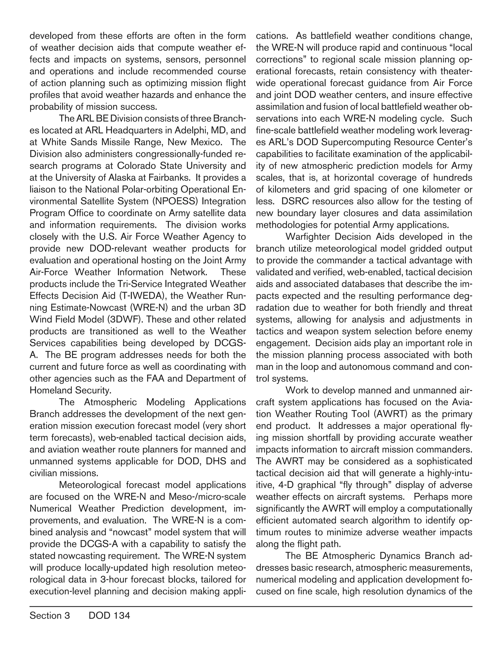 Section 3	 DOD 134
developed from these efforts are often in the form
of weather decision aids that compute weather ef-
fects and impacts on systems, sensors, personnel
and operations and include recommended course
of action planning such as optimizing mission flight
profiles that avoid weather hazards and enhance the
probability of mission success.
	 The ARL BE Division consists of three Branch-
es located at ARL Headquarters in Adelphi, MD, and
at White Sands Missile Range, New Mexico. The
Division also administers congressionally-funded re-
search programs at Colorado State University and
at the University of Alaska at Fairbanks. It provides a
liaison to the National Polar-orbiting Operational En-
vironmental Satellite System (NPOESS) Integration
Program Office to coordinate on Army satellite data
and information requirements. The division works
closely with the U.S. Air Force Weather Agency to
provide new DOD-relevant weather products for
evaluation and operational hosting on the Joint Army
Air-Force Weather Information Network. These
products include the Tri-Service Integrated Weather
Effects Decision Aid (T-IWEDA), the Weather Run-
ning Estimate-Nowcast (WRE-N) and the urban 3D
Wind Field Model (3DWF). These and other related
products are transitioned as well to the Weather
Services capabilities being developed by DCGS-
A. The BE program addresses needs for both the
current and future force as well as coordinating with
other agencies such as the FAA and Department of
Homeland Security.
	 The Atmospheric Modeling Applications
Branch addresses the development of the next gen-
eration mission execution forecast model (very short
term forecasts), web-enabled tactical decision aids,
and aviation weather route planners for manned and
unmanned systems applicable for DOD, DHS and
civilian missions.
	 Meteorological forecast model applications
are focused on the WRE-N and Meso-/micro-scale
Numerical Weather Prediction development, im-
provements, and evaluation. The WRE-N is a com-
bined analysis and “nowcast” model system that will
provide the DCGS-A with a capability to satisfy the
stated nowcasting requirement. The WRE-N system
will produce locally-updated high resolution meteo-
rological data in 3-hour forecast blocks, tailored for
execution-level planning and decision making appli-
cations. As battlefield weather conditions change,
the WRE-N will produce rapid and continuous “local
corrections” to regional scale mission planning op-
erational forecasts, retain consistency with theater-
wide operational forecast guidance from Air Force
and joint DOD weather centers, and insure effective
assimilation and fusion of local battlefield weather ob-
servations into each WRE-N modeling cycle. Such
fine-scale battlefield weather modeling work leverag-
es ARL’s DOD Supercomputing Resource Center’s
capabilities to facilitate examination of the applicabil-
ity of new atmospheric prediction models for Army
scales, that is, at horizontal coverage of hundreds
of kilometers and grid spacing of one kilometer or
less. DSRC resources also allow for the testing of
new boundary layer closures and data assimilation
methodologies for potential Army applications.
	 Warfighter Decision Aids developed in the
branch utilize meteorological model gridded output
to provide the commander a tactical advantage with
validated and verified, web-enabled, tactical decision
aids and associated databases that describe the im-
pacts expected and the resulting performance deg-
radation due to weather for both friendly and threat
systems, allowing for analysis and adjustments in
tactics and weapon system selection before enemy
engagement. Decision aids play an important role in
the mission planning process associated with both
man in the loop and autonomous command and con-
trol systems.
	 Work to develop manned and unmanned air-
craft system applications has focused on the Avia-
tion Weather Routing Tool (AWRT) as the primary
end product. It addresses a major operational fly-
ing mission shortfall by providing accurate weather
impacts information to aircraft mission commanders.
The AWRT may be considered as a sophisticated
tactical decision aid that will generate a highly-intu-
itive, 4-D graphical “fly through” display of adverse
weather effects on aircraft systems. Perhaps more
significantly the AWRT will employ a computationally
efficient automated search algorithm to identify op-
timum routes to minimize adverse weather impacts
along the flight path.
	 The BE Atmospheric Dynamics Branch ad-
dresses basic research, atmospheric measurements,
numerical modeling and application development fo-
cused on fine scale, high resolution dynamics of the
 