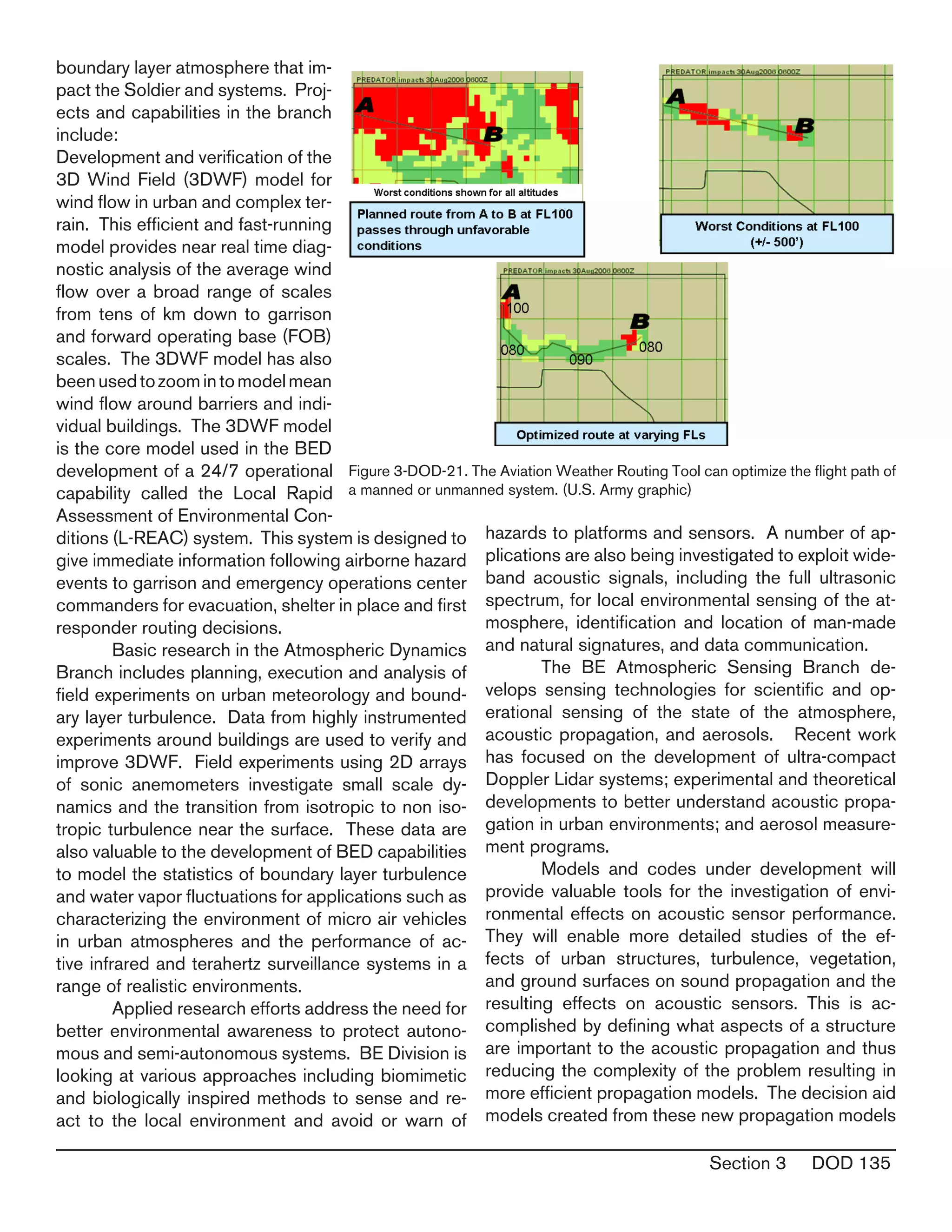 Section 3 DOD 135
boundary layer atmosphere that im-
pact the Soldier and systems. Proj-
ects and capabilities in the branch
include:
Development and verification of the
3D Wind Field (3DWF) model for
wind flow in urban and complex ter-
rain. This efficient and fast-running
model provides near real time diag-
nostic analysis of the average wind
flow over a broad range of scales
from tens of km down to garrison
and forward operating base (FOB)
scales. The 3DWF model has also
beenusedtozoomintomodelmean
wind flow around barriers and indi-
vidual buildings. The 3DWF model
is the core model used in the BED
development of a 24/7 operational
capability called the Local Rapid
Assessment of Environmental Con-
ditions (L-REAC) system. This system is designed to
give immediate information following airborne hazard
events to garrison and emergency operations center
commanders for evacuation, shelter in place and first
responder routing decisions.
	 Basic research in the Atmospheric Dynamics
Branch includes planning, execution and analysis of
field experiments on urban meteorology and bound-
ary layer turbulence. Data from highly instrumented
experiments around buildings are used to verify and
improve 3DWF. Field experiments using 2D arrays
of sonic anemometers investigate small scale dy-
namics and the transition from isotropic to non iso-
tropic turbulence near the surface. These data are
also valuable to the development of BED capabilities
to model the statistics of boundary layer turbulence
and water vapor fluctuations for applications such as
characterizing the environment of micro air vehicles
in urban atmospheres and the performance of ac-
tive infrared and terahertz surveillance systems in a
range of realistic environments.
	 Applied research efforts address the need for
better environmental awareness to protect autono-
mous and semi-autonomous systems. BE Division is
looking at various approaches including biomimetic
and biologically inspired methods to sense and re-
act to the local environment and avoid or warn of
hazards to platforms and sensors. A number of ap-
plications are also being investigated to exploit wide-
band acoustic signals, including the full ultrasonic
spectrum, for local environmental sensing of the at-
mosphere, identification and location of man-made
and natural signatures, and data communication.
	 The BE Atmospheric Sensing Branch de-
velops sensing technologies for scientific and op-
erational sensing of the state of the atmosphere,
acoustic propagation, and aerosols. Recent work
has focused on the development of ultra-compact
Doppler Lidar systems; experimental and theoretical
developments to better understand acoustic propa-
gation in urban environments; and aerosol measure-
ment programs.
	 Models and codes under development will
provide valuable tools for the investigation of envi-
ronmental effects on acoustic sensor performance.
They will enable more detailed studies of the ef-
fects of urban structures, turbulence, vegetation,
and ground surfaces on sound propagation and the
resulting effects on acoustic sensors. This is ac-
complished by defining what aspects of a structure
are important to the acoustic propagation and thus
reducing the complexity of the problem resulting in
more efficient propagation models. The decision aid
models created from these new propagation models
Figure 3-DOD-21. The Aviation Weather Routing Tool can optimize the flight path of
a manned or unmanned system. (U.S. Army graphic)
 