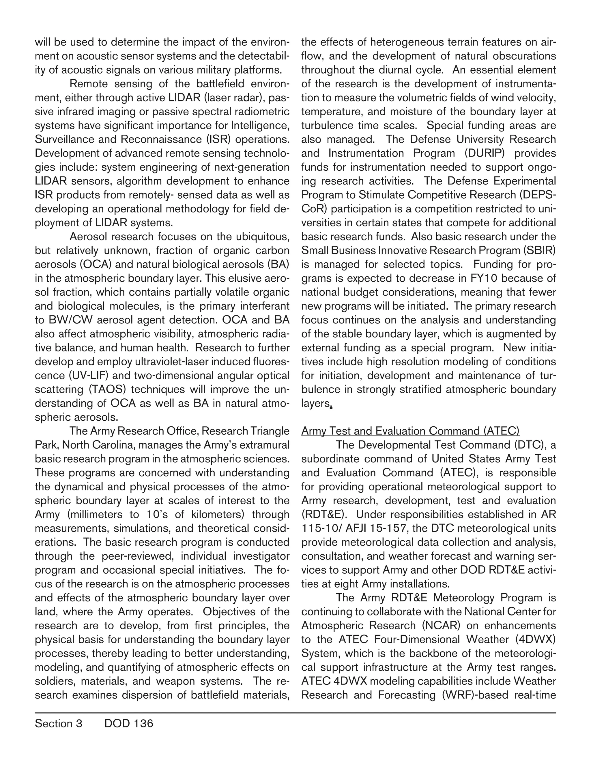Section 3	 DOD 136
will be used to determine the impact of the environ-
ment on acoustic sensor systems and the detectabil-
ity of acoustic signals on various military platforms.
	 Remote sensing of the battlefield environ-
ment, either through active LIDAR (laser radar), pas-
sive infrared imaging or passive spectral radiometric
systems have significant importance for Intelligence,
Surveillance and Reconnaissance (ISR) operations.
Development of advanced remote sensing technolo-
gies include: system engineering of next-generation
LIDAR sensors, algorithm development to enhance
ISR products from remotely- sensed data as well as
developing an operational methodology for field de-
ployment of LIDAR systems.
	 Aerosol research focuses on the ubiquitous,
but relatively unknown, fraction of organic carbon
aerosols (OCA) and natural biological aerosols (BA)
in the atmospheric boundary layer. This elusive aero-
sol fraction, which contains partially volatile organic
and biological molecules, is the primary interferant
to BW/CW aerosol agent detection. OCA and BA
also affect atmospheric visibility, atmospheric radia-
tive balance, and human health. Research to further
develop and employ ultraviolet-laser induced fluores-
cence (UV-LIF) and two-dimensional angular optical
scattering (TAOS) techniques will improve the un-
derstanding of OCA as well as BA in natural atmo-
spheric aerosols.
	 The Army Research Office, Research Triangle
Park, North Carolina, manages the Army’s extramural
basic research program in the atmospheric sciences.
These programs are concerned with understanding
the dynamical and physical processes of the atmo-
spheric boundary layer at scales of interest to the
Army (millimeters to 10’s of kilometers) through
measurements, simulations, and theoretical consid-
erations. The basic research program is conducted
through the peer-reviewed, individual investigator
program and occasional special initiatives. The fo-
cus of the research is on the atmospheric processes
and effects of the atmospheric boundary layer over
land, where the Army operates. Objectives of the
research are to develop, from first principles, the
physical basis for understanding the boundary layer
processes, thereby leading to better understanding,
modeling, and quantifying of atmospheric effects on
soldiers, materials, and weapon systems. The re-
search examines dispersion of battlefield materials,
the effects of heterogeneous terrain features on air-
flow, and the development of natural obscurations
throughout the diurnal cycle. An essential element
of the research is the development of instrumenta-
tion to measure the volumetric fields of wind velocity,
temperature, and moisture of the boundary layer at
turbulence time scales. Special funding areas are
also managed. The Defense University Research
and Instrumentation Program (DURIP) provides
funds for instrumentation needed to support ongo-
ing research activities. The Defense Experimental
Program to Stimulate Competitive Research (DEPS-
CoR) participation is a competition restricted to uni-
versities in certain states that compete for additional
basic research funds. Also basic research under the
Small Business Innovative Research Program (SBIR)
is managed for selected topics. Funding for pro-
grams is expected to decrease in FY10 because of
national budget considerations, meaning that fewer
new programs will be initiated. The primary research
focus continues on the analysis and understanding
of the stable boundary layer, which is augmented by
external funding as a special program. New initia-
tives include high resolution modeling of conditions
for initiation, development and maintenance of tur-
bulence in strongly stratified atmospheric boundary
layers.
Army Test and Evaluation Command (ATEC)
	 The Developmental Test Command (DTC), a
subordinate command of United States Army Test
and Evaluation Command (ATEC), is responsible
for providing operational meteorological support to
Army research, development, test and evaluation
(RDT&E). Under responsibilities established in AR
115-10/ AFJI 15-157, the DTC meteorological units
provide meteorological data collection and analysis,
consultation, and weather forecast and warning ser-
vices to support Army and other DOD RDT&E activi-
ties at eight Army installations.
	 The Army RDT&E Meteorology Program is
continuing to collaborate with the National Center for
Atmospheric Research (NCAR) on enhancements
to the ATEC Four-Dimensional Weather (4DWX)
System, which is the backbone of the meteorologi-
cal support infrastructure at the Army test ranges.
ATEC 4DWX modeling capabilities include Weather
Research and Forecasting (WRF)-based real-time
 