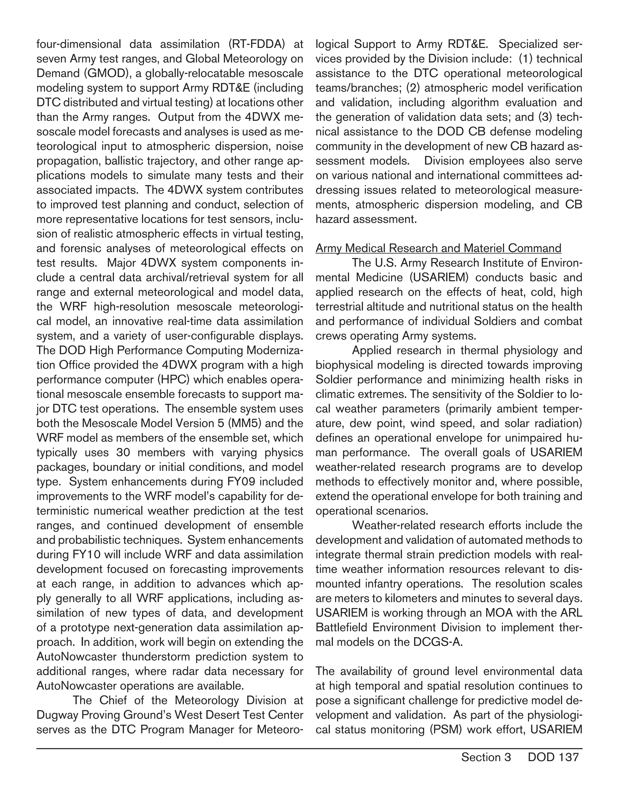 Section 3 DOD 137
four-dimensional data assimilation (RT-FDDA) at
seven Army test ranges, and Global Meteorology on
Demand (GMOD), a globally-relocatable mesoscale
modeling system to support Army RDT&E (including
DTC distributed and virtual testing) at locations other
than the Army ranges. Output from the 4DWX me-
soscale model forecasts and analyses is used as me-
teorological input to atmospheric dispersion, noise
propagation, ballistic trajectory, and other range ap-
plications models to simulate many tests and their
associated impacts. The 4DWX system contributes
to improved test planning and conduct, selection of
more representative locations for test sensors, inclu-
sion of realistic atmospheric effects in virtual testing,
and forensic analyses of meteorological effects on
test results. Major 4DWX system components in-
clude a central data archival/retrieval system for all
range and external meteorological and model data,
the WRF high-resolution mesoscale meteorologi-
cal model, an innovative real-time data assimilation
system, and a variety of user-configurable displays.
The DOD High Performance Computing Moderniza-
tion Office provided the 4DWX program with a high
performance computer (HPC) which enables opera-
tional mesoscale ensemble forecasts to support ma-
jor DTC test operations. The ensemble system uses
both the Mesoscale Model Version 5 (MM5) and the
WRF model as members of the ensemble set, which
typically uses 30 members with varying physics
packages, boundary or initial conditions, and model
type. System enhancements during FY09 included
improvements to the WRF model’s capability for de-
terministic numerical weather prediction at the test
ranges, and continued development of ensemble
and probabilistic techniques. System enhancements
during FY10 will include WRF and data assimilation
development focused on forecasting improvements
at each range, in addition to advances which ap-
ply generally to all WRF applications, including as-
similation of new types of data, and development
of a prototype next-generation data assimilation ap-
proach. In addition, work will begin on extending the
AutoNowcaster thunderstorm prediction system to
additional ranges, where radar data necessary for
AutoNowcaster operations are available.
	 The Chief of the Meteorology Division at
Dugway Proving Ground’s West Desert Test Center
serves as the DTC Program Manager for Meteoro-
logical Support to Army RDT&E. Specialized ser-
vices provided by the Division include: (1) technical
assistance to the DTC operational meteorological
teams/branches; (2) atmospheric model verification
and validation, including algorithm evaluation and
the generation of validation data sets; and (3) tech-
nical assistance to the DOD CB defense modeling
community in the development of new CB hazard as-
sessment models. Division employees also serve
on various national and international committees ad-
dressing issues related to meteorological measure-
ments, atmospheric dispersion modeling, and CB
hazard assessment.
Army Medical Research and Materiel Command
	 The U.S. Army Research Institute of Environ-
mental Medicine (USARIEM) conducts basic and
applied research on the effects of heat, cold, high
terrestrial altitude and nutritional status on the health
and performance of individual Soldiers and combat
crews operating Army systems.
	 Applied research in thermal physiology and
biophysical modeling is directed towards improving
Soldier performance and minimizing health risks in
climatic extremes. The sensitivity of the Soldier to lo-
cal weather parameters (primarily ambient temper-
ature, dew point, wind speed, and solar radiation)
defines an operational envelope for unimpaired hu-
man performance. The overall goals of USARIEM
weather-related research programs are to develop
methods to effectively monitor and, where possible,
extend the operational envelope for both training and
operational scenarios.
	 Weather-related research efforts include the
development and validation of automated methods to
integrate thermal strain prediction models with real-
time weather information resources relevant to dis-
mounted infantry operations. The resolution scales
are meters to kilometers and minutes to several days.
USARIEM is working through an MOA with the ARL
Battlefield Environment Division to implement ther-
mal models on the DCGS-A.
The availability of ground level environmental data
at high temporal and spatial resolution continues to
pose a significant challenge for predictive model de-
velopment and validation. As part of the physiologi-
cal status monitoring (PSM) work effort, USARIEM
 