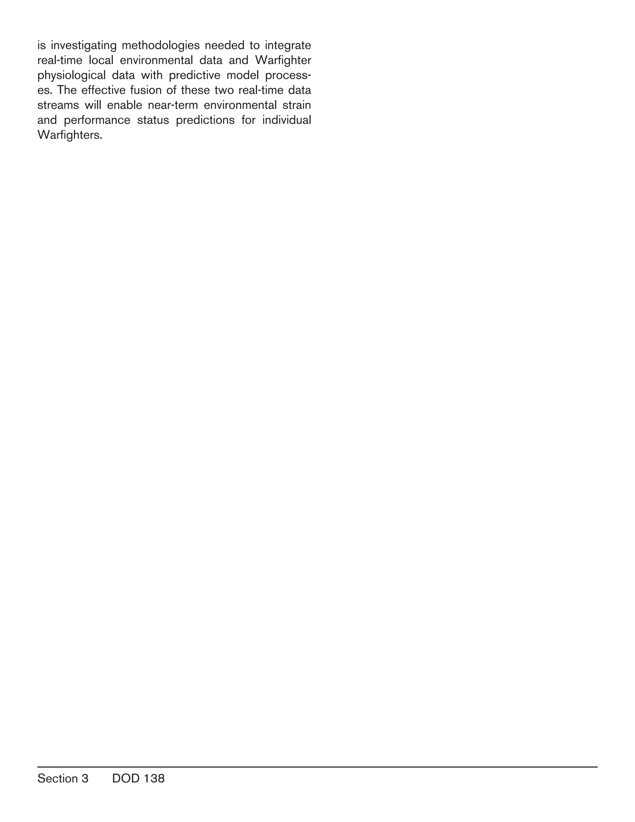 Section 3	 DOD 138
is investigating methodologies needed to integrate
real-time local environmental data and Warfighter
physiological data with predictive model process-
es. The effective fusion of these two real-time data
streams will enable near-term environmental strain
and performance status predictions for individual
Warfighters.
 