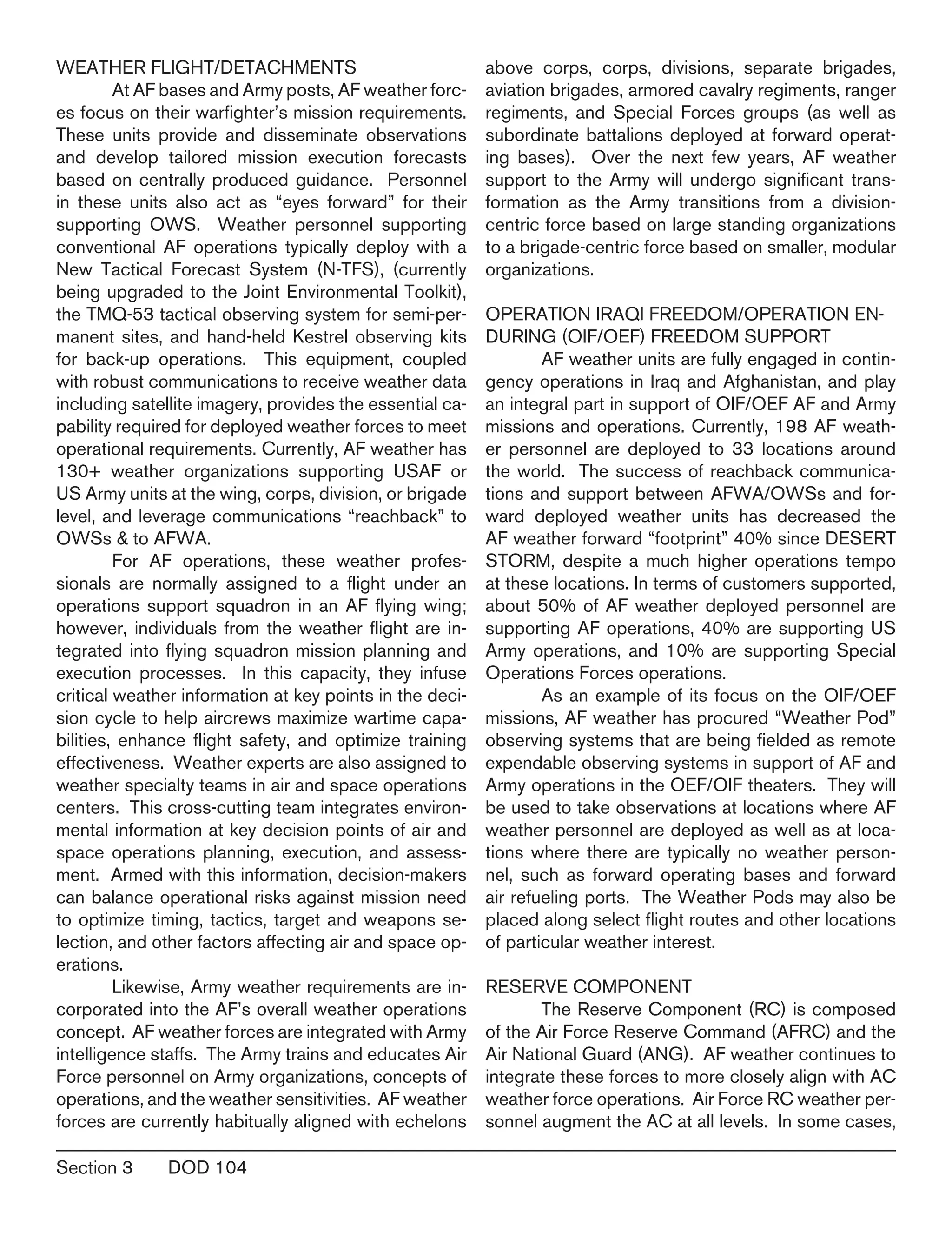 Section 3	 DOD 104
WEATHER FLIGHT/DETACHMENTS
	 At AF bases and Army posts, AF weather forc-
es focus on their warfighter’s mission requirements.
These units provide and disseminate observations
and develop tailored mission execution forecasts
based on centrally produced guidance. Personnel
in these units also act as “eyes forward” for their
supporting OWS. Weather personnel supporting
conventional AF operations typically deploy with a
New Tactical Forecast System (N-TFS), (currently
being upgraded to the Joint Environmental Toolkit),
the TMQ-53 tactical observing system for semi-per-
manent sites, and hand-held Kestrel observing kits
for back-up operations. This equipment, coupled
with robust communications to receive weather data
including satellite imagery, provides the essential ca-
pability required for deployed weather forces to meet
operational requirements. Currently, AF weather has
130+ weather organizations supporting USAF or
US Army units at the wing, corps, division, or brigade
level, and leverage communications “reachback” to
OWSs & to AFWA.
	 For AF operations, these weather profes-
sionals are normally assigned to a flight under an
operations support squadron in an AF flying wing;
however, individuals from the weather flight are in-
tegrated into flying squadron mission planning and
execution processes. In this capacity, they infuse
critical weather information at key points in the deci-
sion cycle to help aircrews maximize wartime capa-
bilities, enhance flight safety, and optimize training
effectiveness. Weather experts are also assigned to
weather specialty teams in air and space operations
centers. This cross-cutting team integrates environ-
mental information at key decision points of air and
space operations planning, execution, and assess-
ment. Armed with this information, decision-makers
can balance operational risks against mission need
to optimize timing, tactics, target and weapons se-
lection, and other factors affecting air and space op-
erations.
	 Likewise, Army weather requirements are in-
corporated into the AF’s overall weather operations
concept. AF weather forces are integrated with Army
intelligence staffs. The Army trains and educates Air
Force personnel on Army organizations, concepts of
operations, and the weather sensitivities. AF weather
forces are currently habitually aligned with echelons
above corps, corps, divisions, separate brigades,
aviation brigades, armored cavalry regiments, ranger
regiments, and Special Forces groups (as well as
subordinate battalions deployed at forward operat-
ing bases). Over the next few years, AF weather
support to the Army will undergo significant trans-
formation as the Army transitions from a division-
centric force based on large standing organizations
to a brigade-centric force based on smaller, modular
organizations.
OPERATION IRAQI FREEDOM/OPERATION EN-
DURING (OIF/OEF) FREEDOM SUPPORT
	 AF weather units are fully engaged in contin-
gency operations in Iraq and Afghanistan, and play
an integral part in support of OIF/OEF AF and Army
missions and operations. Currently, 198 AF weath-
er personnel are deployed to 33 locations around
the world. The success of reachback communica-
tions and support between AFWA/OWSs and for-
ward deployed weather units has decreased the
AF weather forward “footprint” 40% since DESERT
STORM, despite a much higher operations tempo
at these locations. In terms of customers supported,
about 50% of AF weather deployed personnel are
supporting AF operations, 40% are supporting US
Army operations, and 10% are supporting Special
Operations Forces operations.
	 As an example of its focus on the OIF/OEF
missions, AF weather has procured “Weather Pod”
observing systems that are being fielded as remote
expendable observing systems in support of AF and
Army operations in the OEF/OIF theaters. They will
be used to take observations at locations where AF
weather personnel are deployed as well as at loca-
tions where there are typically no weather person-
nel, such as forward operating bases and forward
air refueling ports. The Weather Pods may also be
placed along select flight routes and other locations
of particular weather interest.
RESERVE COMPONENT
	 The Reserve Component (RC) is composed
of the Air Force Reserve Command (AFRC) and the
Air National Guard (ANG). AF weather continues to
integrate these forces to more closely align with AC
weather force operations. Air Force RC weather per-
sonnel augment the AC at all levels. In some cases,
 
