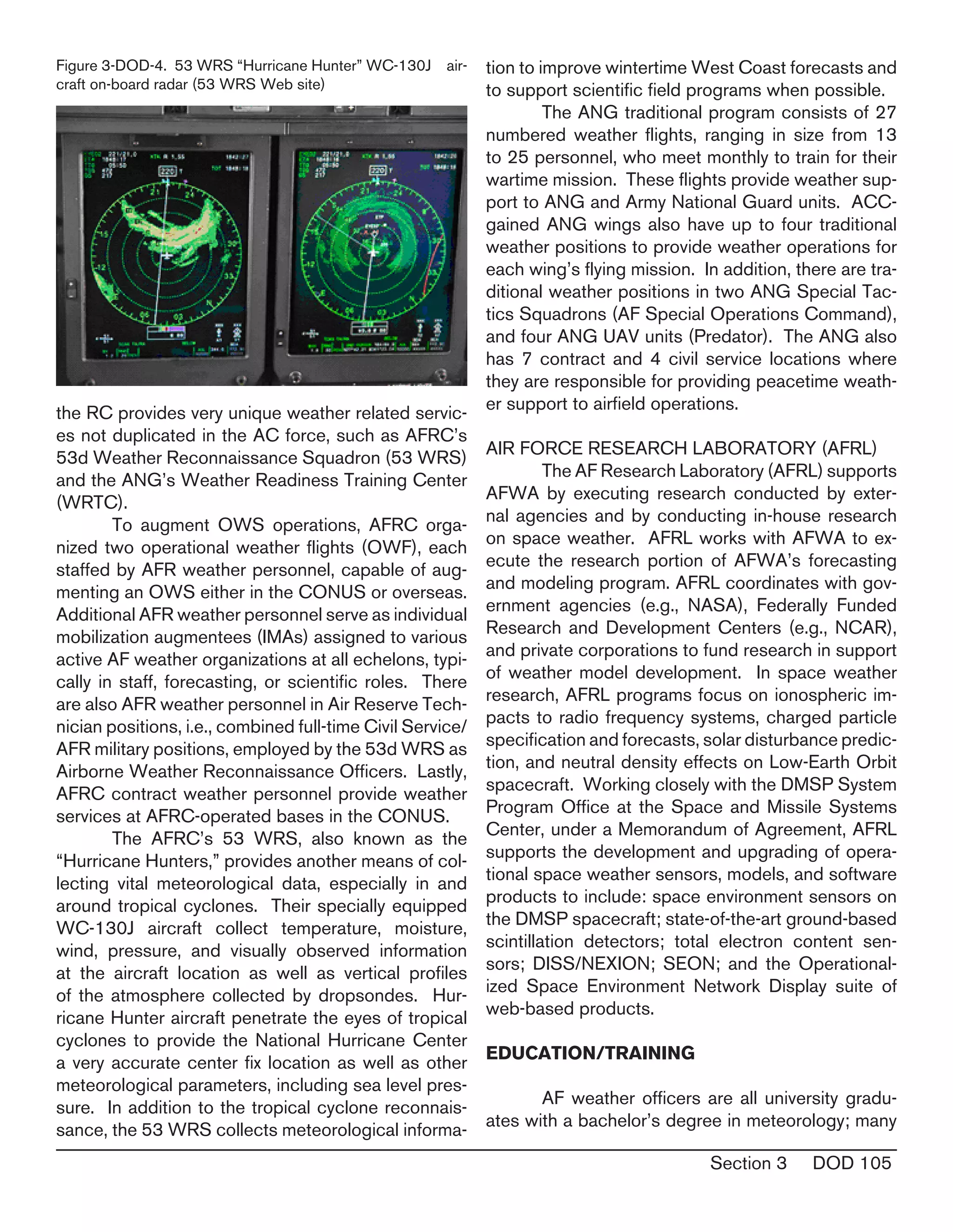 Section 3 DOD 105
the RC provides very unique weather related servic-
es not duplicated in the AC force, such as AFRC’s
53d Weather Reconnaissance Squadron (53 WRS)
and the ANG’s Weather Readiness Training Center
(WRTC).
	 To augment OWS operations, AFRC orga-
nized two operational weather flights (OWF), each
staffed by AFR weather personnel, capable of aug-
menting an OWS either in the CONUS or overseas.
Additional AFR weather personnel serve as individual
mobilization augmentees (IMAs) assigned to various
active AF weather organizations at all echelons, typi-
cally in staff, forecasting, or scientific roles. There
are also AFR weather personnel in Air Reserve Tech-
nician positions, i.e., combined full-time Civil Service/
AFR military positions, employed by the 53d WRS as
Airborne Weather Reconnaissance Officers. Lastly,
AFRC contract weather personnel provide weather
services at AFRC-operated bases in the CONUS.
	 The AFRC’s 53 WRS, also known as the
“Hurricane Hunters,” provides another means of col-
lecting vital meteorological data, especially in and
around tropical cyclones. Their specially equipped
WC-130J aircraft collect temperature, moisture,
wind, pressure, and visually observed information
at the aircraft location as well as vertical profiles
of the atmosphere collected by dropsondes. Hur-
ricane Hunter aircraft penetrate the eyes of tropical
cyclones to provide the National Hurricane Center
a very accurate center fix location as well as other
meteorological parameters, including sea level pres-
sure. In addition to the tropical cyclone reconnais-
sance, the 53 WRS collects meteorological informa-
tion to improve wintertime West Coast forecasts and
to support scientific field programs when possible.
	 The ANG traditional program consists of 27
numbered weather flights, ranging in size from 13
to 25 personnel, who meet monthly to train for their
wartime mission. These flights provide weather sup-
port to ANG and Army National Guard units. ACC-
gained ANG wings also have up to four traditional
weather positions to provide weather operations for
each wing’s flying mission. In addition, there are tra-
ditional weather positions in two ANG Special Tac-
tics Squadrons (AF Special Operations Command),
and four ANG UAV units (Predator). The ANG also
has 7 contract and 4 civil service locations where
they are responsible for providing peacetime weath-
er support to airfield operations.
AIR FORCE RESEARCH LABORATORY (AFRL)
	 The AF Research Laboratory (AFRL) supports
AFWA by executing research conducted by exter-
nal agencies and by conducting in-house research
on space weather. AFRL works with AFWA to ex-
ecute the research portion of AFWA’s forecasting
and modeling program. AFRL coordinates with gov-
ernment agencies (e.g., NASA), Federally Funded
Research and Development Centers (e.g., NCAR),
and private corporations to fund research in support
of weather model development. In space weather
research, AFRL programs focus on ionospheric im-
pacts to radio frequency systems, charged particle
specification and forecasts, solar disturbance predic-
tion, and neutral density effects on Low-Earth Orbit
spacecraft. Working closely with the DMSP System
Program Office at the Space and Missile Systems
Center, under a Memorandum of Agreement, AFRL
supports the development and upgrading of opera-
tional space weather sensors, models, and software
products to include: space environment sensors on
the DMSP spacecraft; state-of-the-art ground-based
scintillation detectors; total electron content sen-
sors; DISS/NEXION; SEON; and the Operational-
ized Space Environment Network Display suite of
web-based products.
EDUCATION/TRAINING
	 AF weather officers are all university gradu-
ates with a bachelor’s degree in meteorology; many
Figure 3-DOD-4. 53 WRS “Hurricane Hunter” WC-130J air-
craft on-board radar (53 WRS Web site)
 