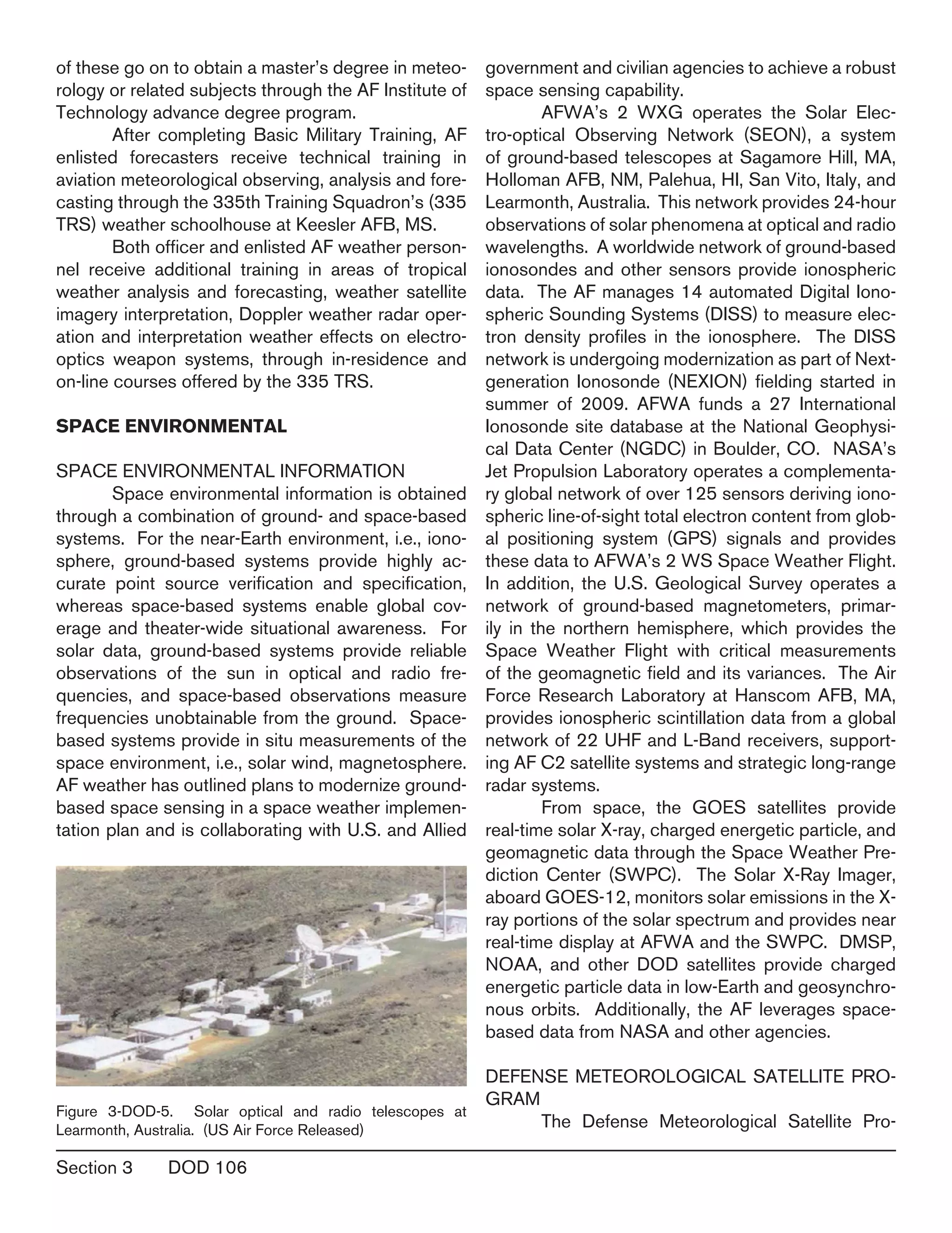 Section 3	 DOD 106
of these go on to obtain a master’s degree in meteo-
rology or related subjects through the AF Institute of
Technology advance degree program.
	 After completing Basic Military Training, AF
enlisted forecasters receive technical training in
aviation meteorological observing, analysis and fore-
casting through the 335th Training Squadron’s (335
TRS) weather schoolhouse at Keesler AFB, MS.
	 Both officer and enlisted AF weather person-
nel receive additional training in areas of tropical
weather analysis and forecasting, weather satellite
imagery interpretation, Doppler weather radar oper-
ation and interpretation weather effects on electro-
optics weapon systems, through in-residence and
on-line courses offered by the 335 TRS.		
SPACE ENVIRONMENTAL
SPACE ENVIRONMENTAL INFORMATION
	 Space environmental information is obtained
through a combination of ground- and space-based
systems. For the near-Earth environment, i.e., iono-
sphere, ground-based systems provide highly ac-
curate point source verification and specification,
whereas space-based systems enable global cov-
erage and theater-wide situational awareness. For
solar data, ground-based systems provide reliable
observations of the sun in optical and radio fre-
quencies, and space-based observations measure
frequencies unobtainable from the ground. Space-
based systems provide in situ measurements of the
space environment, i.e., solar wind, magnetosphere.
AF weather has outlined plans to modernize ground-
based space sensing in a space weather implemen-
tation plan and is collaborating with U.S. and Allied
government and civilian agencies to achieve a robust
space sensing capability.
	 AFWA’s 2 WXG operates the Solar Elec-
tro-optical Observing Network (SEON), a system
of ground-based telescopes at Sagamore Hill, MA,
Holloman AFB, NM, Palehua, HI, San Vito, Italy, and
Learmonth, Australia. This network provides 24-hour
observations of solar phenomena at optical and radio
wavelengths. A worldwide network of ground-based
ionosondes and other sensors provide ionospheric
data. The AF manages 14 automated Digital Iono-
spheric Sounding Systems (DISS) to measure elec-
tron density profiles in the ionosphere. The DISS
network is undergoing modernization as part of Next-
generation Ionosonde (NEXION) fielding started in
summer of 2009. AFWA funds a 27 International
Ionosonde site database at the National Geophysi-
cal Data Center (NGDC) in Boulder, CO. NASA’s
Jet Propulsion Laboratory operates a complementa-
ry global network of over 125 sensors deriving iono-
spheric line-of-sight total electron content from glob-
al positioning system (GPS) signals and provides
these data to AFWA’s 2 WS Space Weather Flight.
In addition, the U.S. Geological Survey operates a
network of ground-based magnetometers, primar-
ily in the northern hemisphere, which provides the
Space Weather Flight with critical measurements
of the geomagnetic field and its variances. The Air
Force Research Laboratory at Hanscom AFB, MA,
provides ionospheric scintillation data from a global
network of 22 UHF and L-Band receivers, support-
ing AF C2 satellite systems and strategic long-range
radar systems.
	 From space, the GOES satellites provide
real-time solar X-ray, charged energetic particle, and
geomagnetic data through the Space Weather Pre-
diction Center (SWPC). The Solar X-Ray Imager,
aboard GOES-12, monitors solar emissions in the X-
ray portions of the solar spectrum and provides near
real-time display at AFWA and the SWPC. DMSP,
NOAA, and other DOD satellites provide charged
energetic particle data in low-Earth and geosynchro-
nous orbits. Additionally, the AF leverages space-
based data from NASA and other agencies.
	
DEFENSE METEOROLOGICAL SATELLITE PRO-
GRAM
	 The Defense Meteorological Satellite Pro-
Figure 3-DOD-5. Solar optical and radio telescopes at
Learmonth, Australia. (US Air Force Released)
 