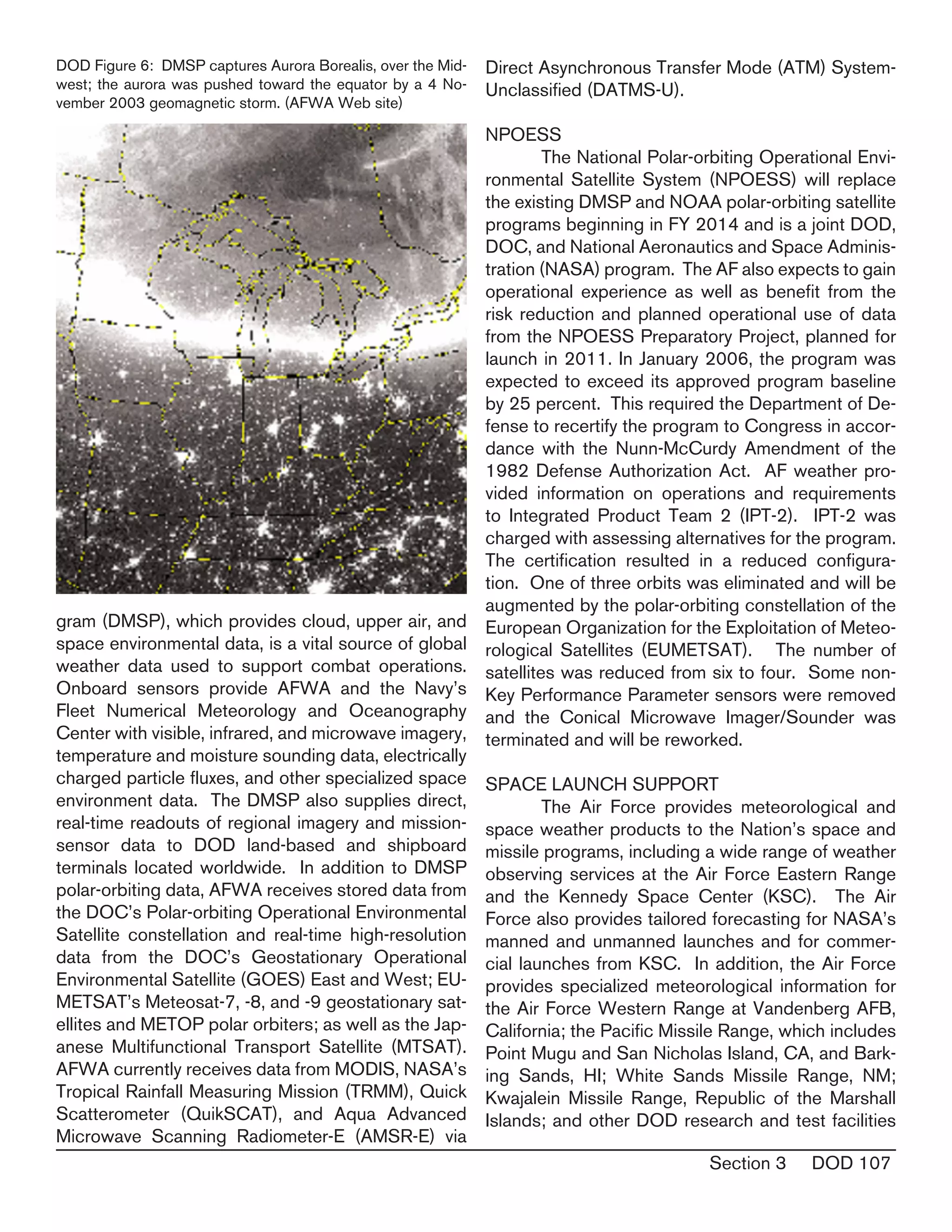 Section 3 DOD 107
gram (DMSP), which provides cloud, upper air, and
space environmental data, is a vital source of global
weather data used to support combat operations.
Onboard sensors provide AFWA and the Navy’s
Fleet Numerical Meteorology and Oceanography
Center with visible, infrared, and microwave imagery,
temperature and moisture sounding data, electrically
charged particle fluxes, and other specialized space
environment data. The DMSP also supplies direct,
real-time readouts of regional imagery and mission-
sensor data to DOD land-based and shipboard
terminals located worldwide. In addition to DMSP
polar-orbiting data, AFWA receives stored data from
the DOC’s Polar-orbiting Operational Environmental
Satellite constellation and real-time high-resolution
data from the DOC’s Geostationary Operational
Environmental Satellite (GOES) East and West; EU-
METSAT’s Meteosat-7, -8, and -9 geostationary sat-
ellites and METOP polar orbiters; as well as the Jap-
anese Multifunctional Transport Satellite (MTSAT).
AFWA currently receives data from MODIS, NASA’s
Tropical Rainfall Measuring Mission (TRMM), Quick
Scatterometer (QuikSCAT), and Aqua Advanced
Microwave Scanning Radiometer-E (AMSR-E) via
Direct Asynchronous Transfer Mode (ATM) System-
Unclassified (DATMS-U).
NPOESS
	 The National Polar-orbiting Operational Envi-
ronmental Satellite System (NPOESS) will replace
the existing DMSP and NOAA polar-orbiting satellite
programs beginning in FY 2014 and is a joint DOD,
DOC, and National Aeronautics and Space Adminis-
tration (NASA) program. The AF also expects to gain
operational experience as well as benefit from the
risk reduction and planned operational use of data
from the NPOESS Preparatory Project, planned for
launch in 2011. In January 2006, the program was
expected to exceed its approved program baseline
by 25 percent. This required the Department of De-
fense to recertify the program to Congress in accor-
dance with the Nunn-McCurdy Amendment of the
1982 Defense Authorization Act. AF weather pro-
vided information on operations and requirements
to Integrated Product Team 2 (IPT-2). IPT-2 was
charged with assessing alternatives for the program.
The certification resulted in a reduced configura-
tion. One of three orbits was eliminated and will be
augmented by the polar-orbiting constellation of the
European Organization for the Exploitation of Meteo-
rological Satellites (EUMETSAT). The number of
satellites was reduced from six to four. Some non-
Key Performance Parameter sensors were removed
and the Conical Microwave Imager/Sounder was
terminated and will be reworked.
SPACE LAUNCH SUPPORT
	 The Air Force provides meteorological and
space weather products to the Nation’s space and
missile programs, including a wide range of weather
observing services at the Air Force Eastern Range
and the Kennedy Space Center (KSC). The Air
Force also provides tailored forecasting for NASA’s
manned and unmanned launches and for commer-
cial launches from KSC. In addition, the Air Force
provides specialized meteorological information for
the Air Force Western Range at Vandenberg AFB,
California; the Pacific Missile Range, which includes
Point Mugu and San Nicholas Island, CA, and Bark-
ing Sands, HI; White Sands Missile Range, NM;
Kwajalein Missile Range, Republic of the Marshall
Islands; and other DOD research and test facilities
DOD Figure 6: DMSP captures Aurora Borealis, over the Mid-
west; the aurora was pushed toward the equator by a 4 No-
vember 2003 geomagnetic storm. (AFWA Web site)
 