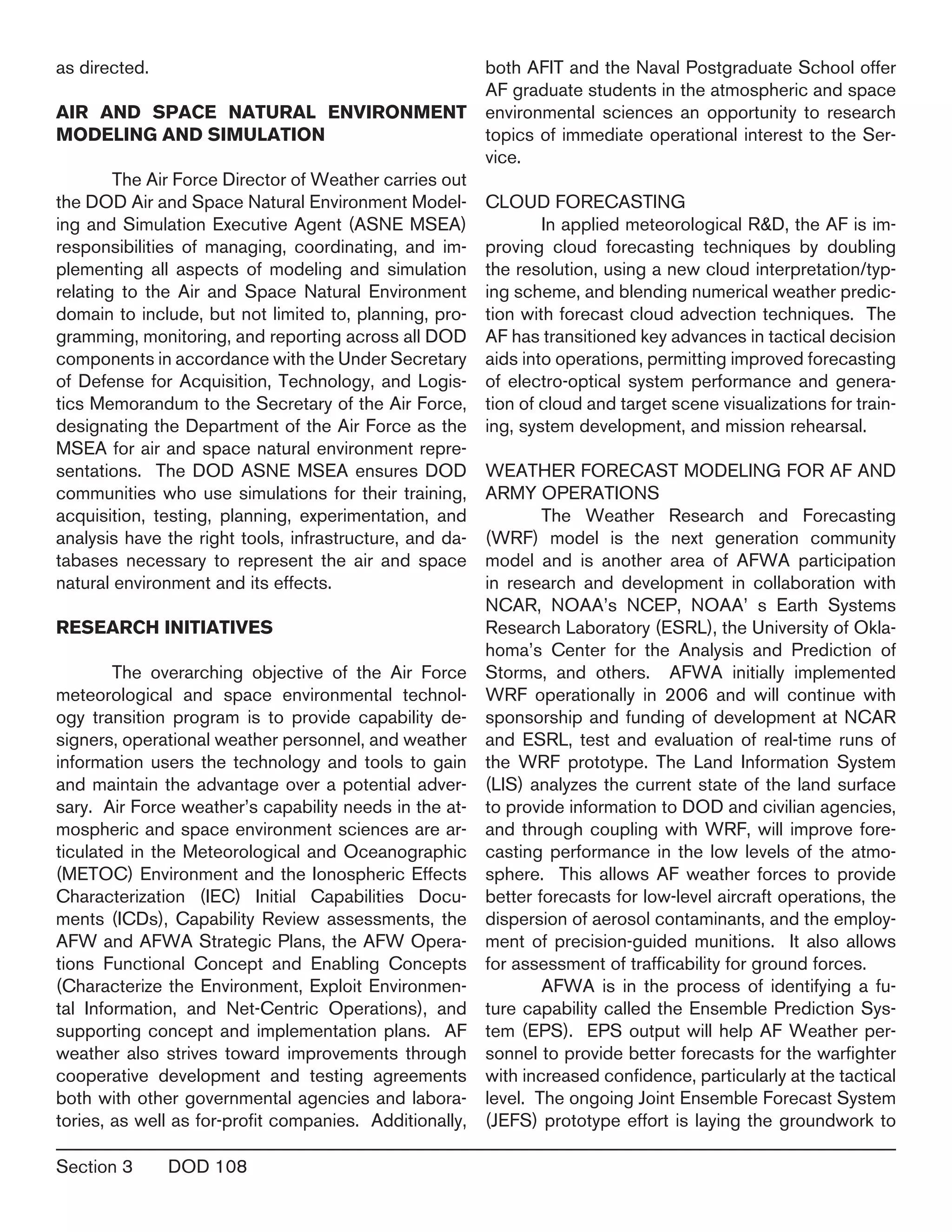 Section 3	 DOD 108
as directed.
AIR AND SPACE NATURAL ENVIRONMENT
MODELING AND SIMULATION
	 The Air Force Director of Weather carries out
the DOD Air and Space Natural Environment Model-
ing and Simulation Executive Agent (ASNE MSEA)
responsibilities of managing, coordinating, and im-
plementing all aspects of modeling and simulation
relating to the Air and Space Natural Environment
domain to include, but not limited to, planning, pro-
gramming, monitoring, and reporting across all DOD
components in accordance with the Under Secretary
of Defense for Acquisition, Technology, and Logis-
tics Memorandum to the Secretary of the Air Force,
designating the Department of the Air Force as the
MSEA for air and space natural environment repre-
sentations. The DOD ASNE MSEA ensures DOD
communities who use simulations for their training,
acquisition, testing, planning, experimentation, and
analysis have the right tools, infrastructure, and da-
tabases necessary to represent the air and space
natural environment and its effects.
RESEARCH INITIATIVES
	 The overarching objective of the Air Force
meteorological and space environmental technol-
ogy transition program is to provide capability de-
signers, operational weather personnel, and weather
information users the technology and tools to gain
and maintain the advantage over a potential adver-
sary. Air Force weather’s capability needs in the at-
mospheric and space environment sciences are ar-
ticulated in the Meteorological and Oceanographic
(METOC) Environment and the Ionospheric Effects
Characterization (IEC) Initial Capabilities Docu-
ments (ICDs), Capability Review assessments, the
AFW and AFWA Strategic Plans, the AFW Opera-
tions Functional Concept and Enabling Concepts
(Characterize the Environment, Exploit Environmen-
tal Information, and Net-Centric Operations), and
supporting concept and implementation plans. AF
weather also strives toward improvements through
cooperative development and testing agreements
both with other governmental agencies and labora-
tories, as well as for-profit companies. Additionally,
both AFIT and the Naval Postgraduate School offer
AF graduate students in the atmospheric and space
environmental sciences an opportunity to research
topics of immediate operational interest to the Ser-
vice.
CLOUD FORECASTING
	 In applied meteorological R&D, the AF is im-
proving cloud forecasting techniques by doubling
the resolution, using a new cloud interpretation/typ-
ing scheme, and blending numerical weather predic-
tion with forecast cloud advection techniques. The
AF has transitioned key advances in tactical decision
aids into operations, permitting improved forecasting
of electro-optical system performance and genera-
tion of cloud and target scene visualizations for train-
ing, system development, and mission rehearsal.
weather forecast Modeling for Af and
Army Operations
	 The Weather Research and Forecasting
(WRF) model is the next generation community
model and is another area of AFWA participation
in research and development in collaboration with
NCAR, NOAA’s NCEP, NOAA’ s Earth Systems
Research Laboratory (ESRL), the University of Okla-
homa’s Center for the Analysis and Prediction of
Storms, and others. AFWA initially implemented
WRF operationally in 2006 and will continue with
sponsorship and funding of development at NCAR
and ESRL, test and evaluation of real-time runs of
the WRF prototype. The Land Information System
(LIS) analyzes the current state of the land surface
to provide information to DOD and civilian agencies,
and through coupling with WRF, will improve fore-
casting performance in the low levels of the atmo-
sphere. This allows AF weather forces to provide
better forecasts for low-level aircraft operations, the
dispersion of aerosol contaminants, and the employ-
ment of precision-guided munitions. It also allows
for assessment of trafficability for ground forces.
	 AFWA is in the process of identifying a fu-
ture capability called the Ensemble Prediction Sys-
tem (EPS). EPS output will help AF Weather per-
sonnel to provide better forecasts for the warfighter
with increased confidence, particularly at the tactical
level. The ongoing Joint Ensemble Forecast System
(JEFS) prototype effort is laying the groundwork to
 