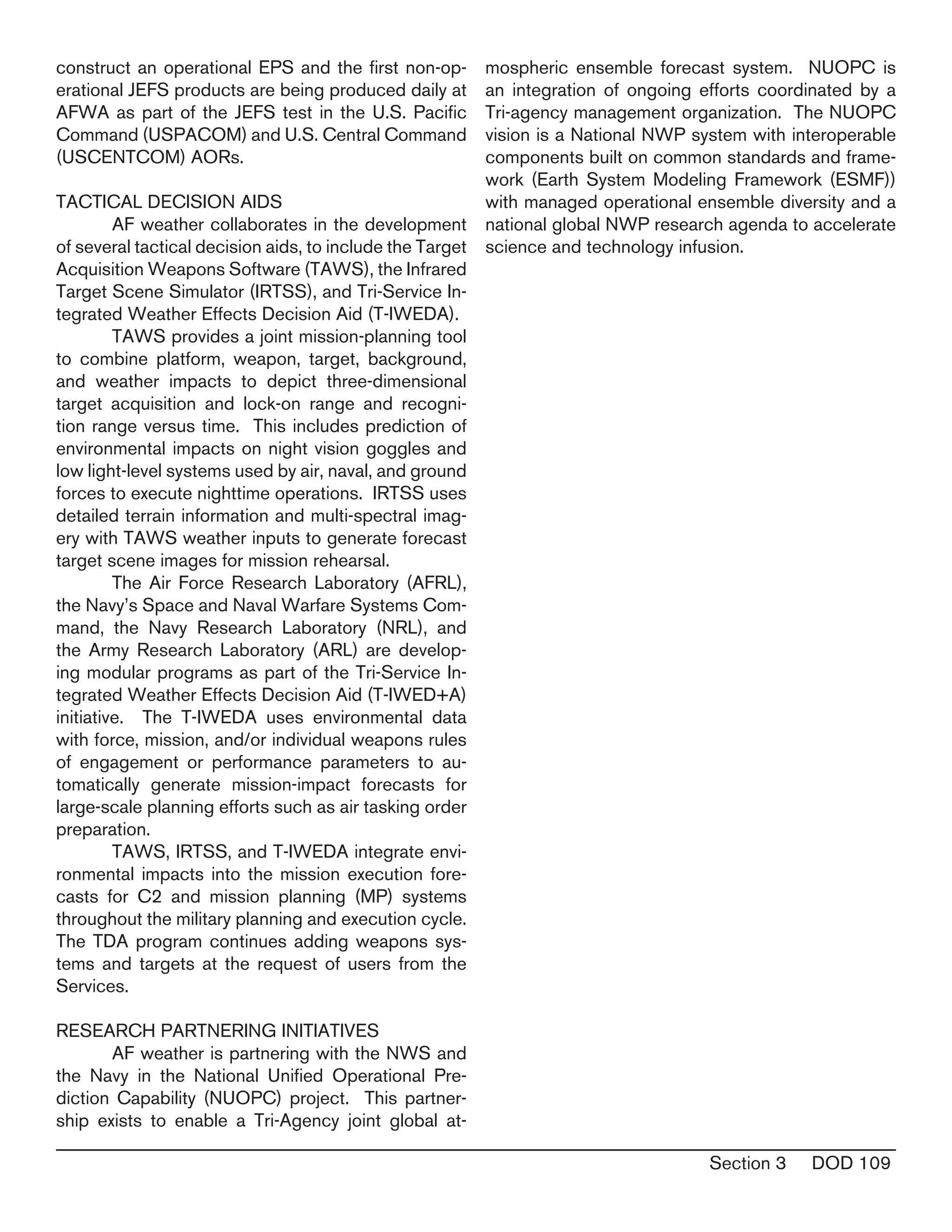 Section 3 DOD 109
construct an operational EPS and the first non-op-
erational JEFS products are being produced daily at
AFWA as part of the JEFS test in the U.S. Pacific
Command (USPACOM) and U.S. Central Command
(USCENTCOM) AORs.
TACTICAL DECISION AIDS
	 AF weather collaborates in the development
of several tactical decision aids, to include the Target
Acquisition Weapons Software (TAWS), the Infrared
Target Scene Simulator (IRTSS), and Tri-Service In-
tegrated Weather Effects Decision Aid (T-IWEDA).
	 TAWS provides a joint mission-planning tool
to combine platform, weapon, target, background,
and weather impacts to depict three-dimensional
target acquisition and lock-on range and recogni-
tion range versus time. This includes prediction of
environmental impacts on night vision goggles and
low light-level systems used by air, naval, and ground
forces to execute nighttime operations. IRTSS uses
detailed terrain information and multi-spectral imag-
ery with TAWS weather inputs to generate forecast
target scene images for mission rehearsal.
	 The Air Force Research Laboratory (AFRL),
the Navy’s Space and Naval Warfare Systems Com-
mand, the Navy Research Laboratory (NRL), and
the Army Research Laboratory (ARL) are develop-
ing modular programs as part of the Tri-Service In-
tegrated Weather Effects Decision Aid (T-IWED+A)
initiative. The T-IWEDA uses environmental data
with force, mission, and/or individual weapons rules
of engagement or performance parameters to au-
tomatically generate mission-impact forecasts for
large-scale planning efforts such as air tasking order
preparation.
	 TAWS, IRTSS, and T-IWEDA integrate envi-
ronmental impacts into the mission execution fore-
casts for C2 and mission planning (MP) systems
throughout the military planning and execution cycle.
The TDA program continues adding weapons sys-
tems and targets at the request of users from the
Services.	
RESEARCH PARTNERING INITIATIVES
	 AF weather is partnering with the NWS and
the Navy in the National Unified Operational Pre-
diction Capability (NUOPC) project. This partner-
ship exists to enable a Tri-Agency joint global at-
mospheric ensemble forecast system. NUOPC is
an integration of ongoing efforts coordinated by a
Tri-agency management organization. The NUOPC
vision is a National NWP system with interoperable
components built on common standards and frame-
work (Earth System Modeling Framework (ESMF))
with managed operational ensemble diversity and a
national global NWP research agenda to accelerate
science and technology infusion.
 
