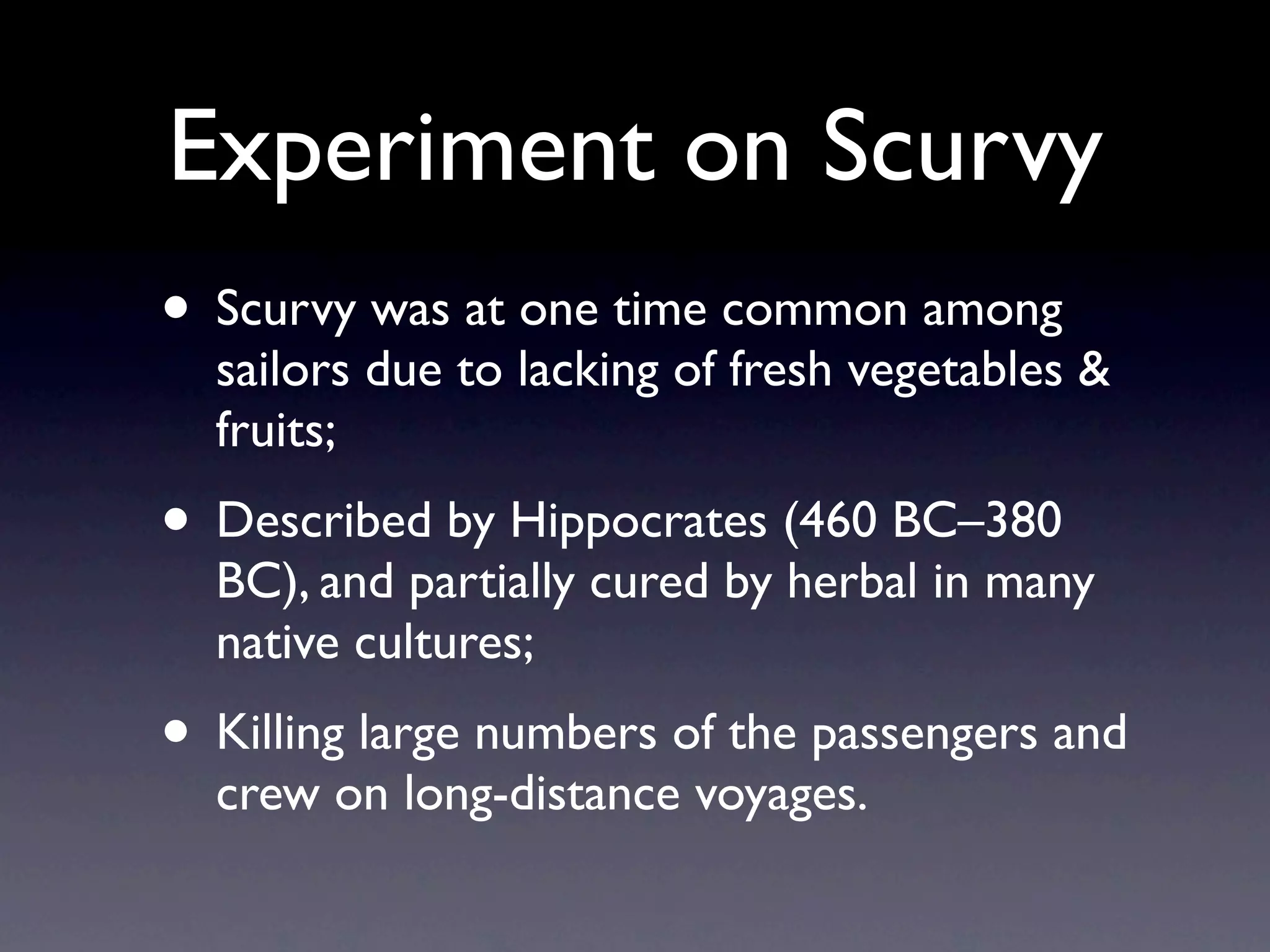 Experiment on Scurvy
• Scurvy was at one time common among
  sailors due to lacking of fresh vegetables &
  fruits;
• Described by Hippocrates (460 BC–380
  BC), and partially cured by herbal in many
  native cultures;
• Killing large numbers of the passengers and
  crew on long-distance voyages.
 