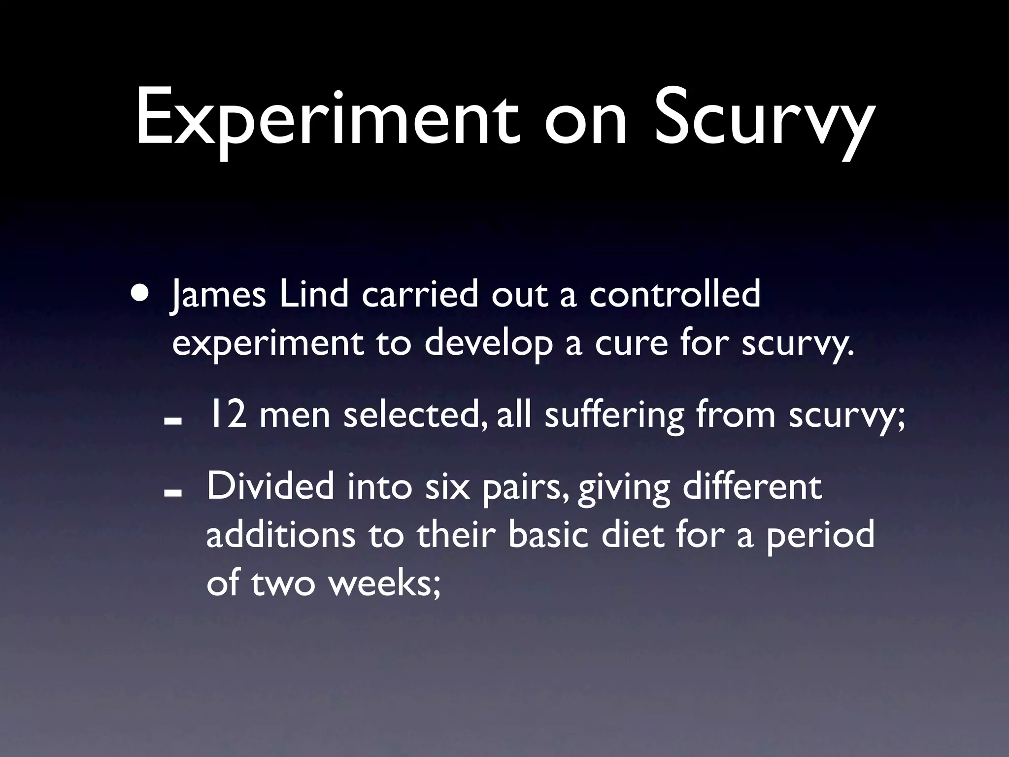 Experiment on Scurvy

• James Lind carried out a controlled
  experiment to develop a cure for scurvy.
  -   12 men selected, all suffering from scurvy;
  -   Divided into six pairs, giving different
      additions to their basic diet for a period
      of two weeks;
 