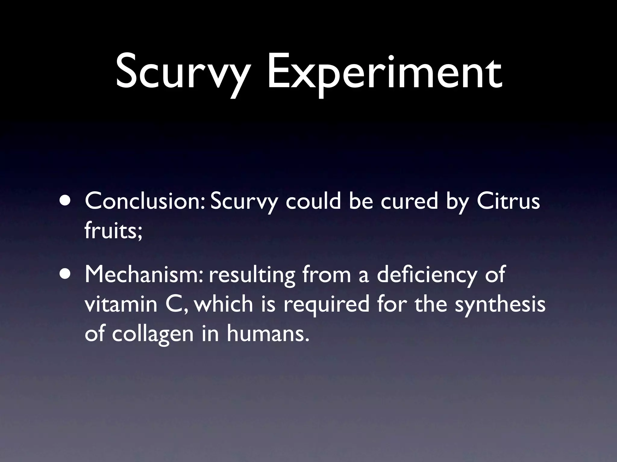 Scurvy Experiment

• Conclusion: Scurvy could be cured by Citrus
  fruits;
• Mechanism: resulting from a deﬁciency of
  vitamin C, which is required for the synthesis
  of collagen in humans.
 