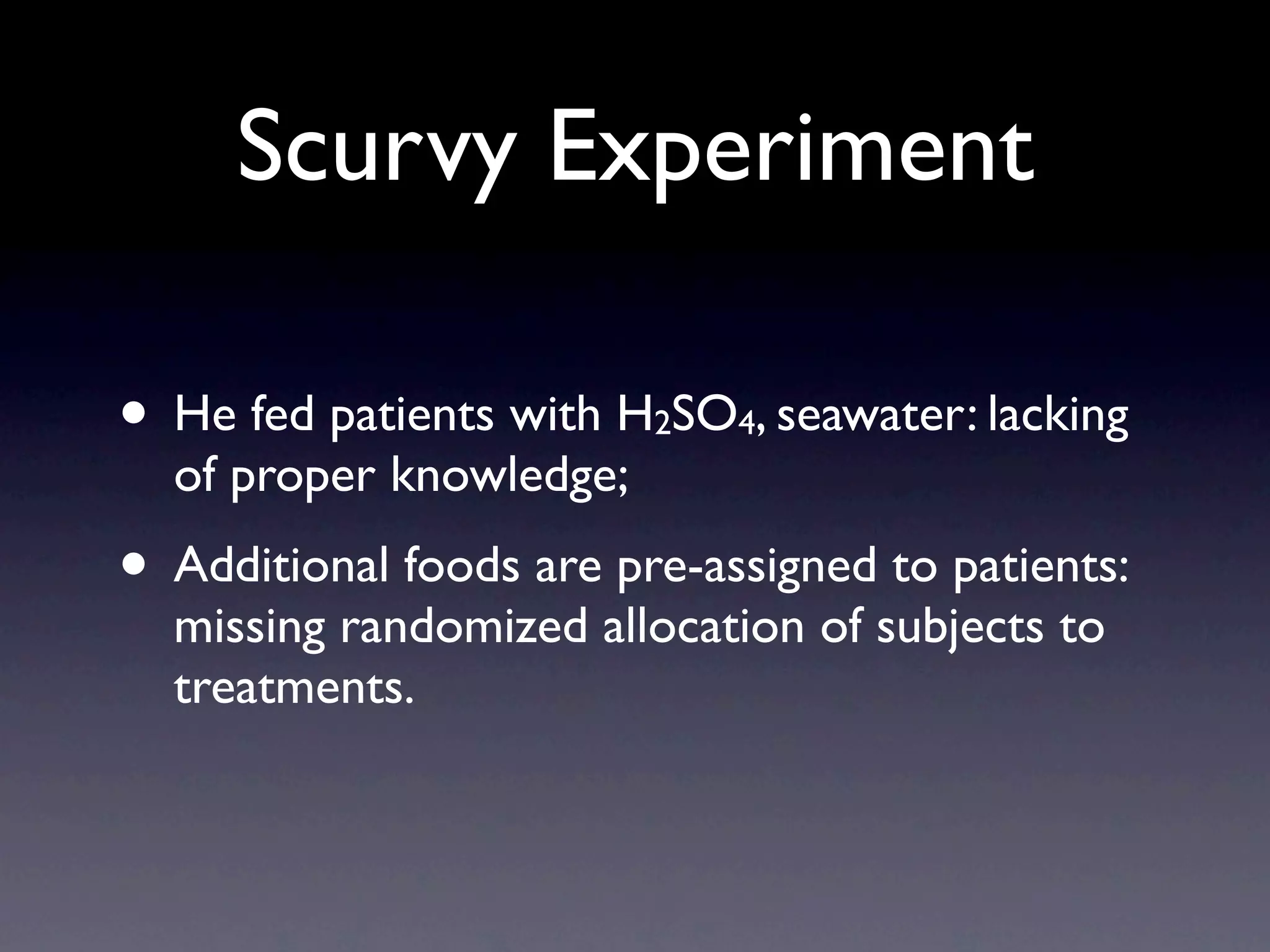 Scurvy Experiment

• He fed patients with H SO , seawater: lacking
                         2   4
  of proper knowledge;
• Additional foods are pre-assigned to patients:
  missing randomized allocation of subjects to
  treatments.
 