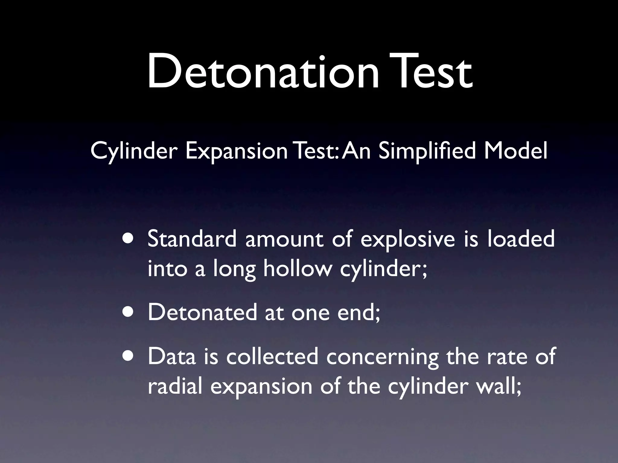 Detonation Test
Cylinder Expansion Test: An Simpliﬁed Model


  • Standard amount of explosive is loaded
     into a long hollow cylinder;
  • Detonated at one end;
  • Data is collected concerning the rate of
     radial expansion of the cylinder wall;
 