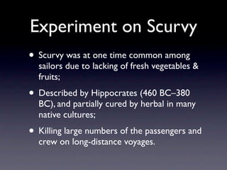 Experiment on Scurvy
• Scurvy was at one time common among
  sailors due to lacking of fresh vegetables &
  fruits;
• Described by Hippocrates (460 BC–380
  BC), and partially cured by herbal in many
  native cultures;
• Killing large numbers of the passengers and
  crew on long-distance voyages.
 