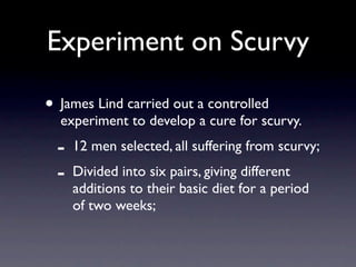Experiment on Scurvy

• James Lind carried out a controlled
  experiment to develop a cure for scurvy.
  -   12 men selected, all suffering from scurvy;
  -   Divided into six pairs, giving different
      additions to their basic diet for a period
      of two weeks;
 