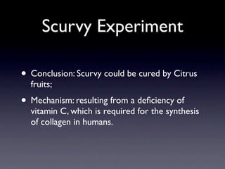 Scurvy Experiment

• Conclusion: Scurvy could be cured by Citrus
  fruits;
• Mechanism: resulting from a deﬁciency of
  vitamin C, which is required for the synthesis
  of collagen in humans.
 