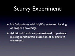 Scurvy Experiment

• He fed patients with H SO , seawater: lacking
                         2   4
  of proper knowledge;
• Additional foods are pre-assigned to patients:
  missing randomized allocation of subjects to
  treatments.
 