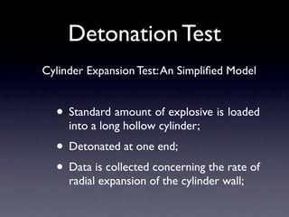 Detonation Test
Cylinder Expansion Test: An Simpliﬁed Model


  • Standard amount of explosive is loaded
     into a long hollow cylinder;
  • Detonated at one end;
  • Data is collected concerning the rate of
     radial expansion of the cylinder wall;
 