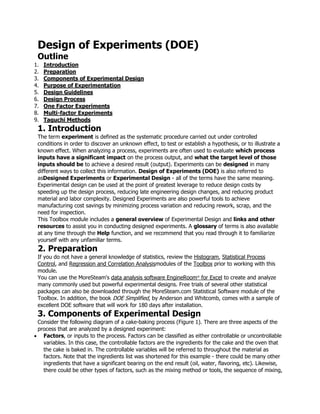 Design of Experiments (DOE)
Outline
1. Introduction
2. Preparation
3. Components of Experimental Design
4. Purpose of Experimentation
5. Design Guidelines
6. Design Process
7. One Factor Experiments
8. Multi-factor Experiments
9. Taguchi Methods
1. Introduction
The term experiment is defined as the systematic procedure carried out under controlled
conditions in order to discover an unknown effect, to test or establish a hypothesis, or to illustrate a
known effect. When analyzing a process, experiments are often used to evaluate which process
inputs have a significant impact on the process output, and what the target level of those
inputs should be to achieve a desired result (output). Experiments can be designed in many
different ways to collect this information. Design of Experiments (DOE) is also referred to
asDesigned Experiments or Experimental Design - all of the terms have the same meaning.
Experimental design can be used at the point of greatest leverage to reduce design costs by
speeding up the design process, reducing late engineering design changes, and reducing product
material and labor complexity. Designed Experiments are also powerful tools to achieve
manufacturing cost savings by minimizing process variation and reducing rework, scrap, and the
need for inspection.
This Toolbox module includes a general overview of Experimental Design and links and other
resources to assist you in conducting designed experiments. A glossary of terms is also available
at any time through the Help function, and we recommend that you read through it to familiarize
yourself with any unfamiliar terms.
2. Preparation
If you do not have a general knowledge of statistics, review the Histogram, Statistical Process
Control, and Regression and Correlation Analysismodules of the Toolbox prior to working with this
module.
You can use the MoreSteam's data analysis software EngineRoom®
for Excel to create and analyze
many commonly used but powerful experimental designs. Free trials of several other statistical
packages can also be downloaded through the MoreSteam.com Statistical Software module of the
Toolbox. In addition, the book DOE Simplified, by Anderson and Whitcomb, comes with a sample of
excellent DOE software that will work for 180 days after installation.
3. Components of Experimental Design
Consider the following diagram of a cake-baking process (Figure 1). There are three aspects of the
process that are analyzed by a designed experiment:
Factors, or inputs to the process. Factors can be classified as either controllable or uncontrollable
variables. In this case, the controllable factors are the ingredients for the cake and the oven that
the cake is baked in. The controllable variables will be referred to throughout the material as
factors. Note that the ingredients list was shortened for this example - there could be many other
ingredients that have a significant bearing on the end result (oil, water, flavoring, etc). Likewise,
there could be other types of factors, such as the mixing method or tools, the sequence of mixing,
 