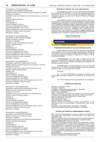 Ano XXVIII - Estado do Tocantins, terça-feira, 14 de junho de 20164.639DIÁRIO OFICIAL No
14
PROCESSO Nº: 2016/24830/000030
SEGURADA: DALVA MARIA FRAGA COSTA
ÓRGÃO: Instituto de Desenvolvimento Rural do Estado do Tocantins
MATRÍCULA: 319949/1
QUADRO: Quadro de Profissionais de Extensão Rural do Estado do
Tocantins
CARGO: Extensionista Rural
PADRÃO: VIII
REFERÊNCIA: “K”
CARGA HORÁRIA: 180 horas
CÁLCULO DO BENEFÍCIO: Integral
VALOR DO BENEFÍCIO: R$ 11.247,16
INÍCIO DO BENEFÍCIO: Data da Publicação do Ato no D.O.E.
CUSTEIO: FUNPREV (Plano Financeiro)
REAJUSTE: Paridade
PROCESSO Nº: 2015/24830/003040
SEGURADA: ELIENE FEITOSA PEREIRA
ÓRGÃO: Secretaria da Saúde
MATRÍCULA: 408338/2
QUADRO: Quadro de Profissionais da Saúde
CARGO: Assistente Social
PADRÃO: IX
REFERÊNCIA: “K”
CARGA HORÁRIA: 180 horas
CÁLCULO DO BENEFÍCIO: Integral
VALOR DO BENEFÍCIO: R$ 12.484,35
INÍCIO DO BENEFÍCIO: Data da Publicação do Ato no D.O.E.
CUSTEIO: FUNPREV (Plano Financeiro)
REAJUSTE: Paridade
PROCESSO Nº: 2015/24830/003103
SEGURADA: MARIA DO CARMO ALVES FREITAS
ÓRGÃO: Agência de Defesa Agropecuária do Estado do Tocantins
MATRÍCULA: 301167/1
QUADRO: Quadro Geral de Servidores do Poder Executivo
CARGO: Assistente Administrativo
PADRÃO: VIII
REFERÊNCIA: “K”
CARGA HORÁRIA: 180 horas
CÁLCULO DO BENEFÍCIO: Integral
VALOR DO BENEFÍCIO: R$ 3.969,95
INÍCIO DO BENEFÍCIO: Data da Publicação do Ato no D.O.E.
CUSTEIO: FUNPREV (Plano Financeiro)
REAJUSTE: Paridade
PROCESSO Nº: 2015/24830/003030
SEGURADA: MARIA NILDE RODRIGUES DA CRUZ
ÓRGÃO: Instituto de Natureza do Tocantins
MATRÍCULA: 331470/1
QUADRO: Quadro Geral de Servidores do Poder Executivo
CARGO: Auxiliar de Serviços Gerais
PADRÃO: IV
REFERÊNCIA: “L”
CARGA HORÁRIA: 180 horas
CÁLCULO DO BENEFÍCIO: Integral
VALOR DO BENEFÍCIO: R$ 2.276,94
INÍCIO DO BENEFÍCIO: Data da Publicação do Ato no D.O.E.
CUSTEIO: FUNPREV (Plano Financeiro)
REAJUSTE: Paridade
PROCESSO Nº: 2016/24830/000010
SEGURADA: VALCIMAR AIRES BEZERRA
ÓRGÃO: Secretaria da Cidadania e Justiça
MATRÍCULA: 346862/1
QUADRO: Quadro Geral de Servidores do Poder Executivo
CARGO: Assistente Administrativo
PADRÃO: III
REFERÊNCIA: “L”
CARGA HORÁRIA: 180 horas
CÁLCULO DO BENEFÍCIO: Integral
VALOR DO BENEFÍCIO: R$ 2.987,77
INÍCIO DO BENEFÍCIO: Data da Publicação do Ato no D.O.E.
CUSTEIO: FUNPREV (Plano Financeiro)
REAJUSTE: Paridade
PORTARIA Nº 460/2016, DE 10 de junho de 2016.
OPRESIDENTEDOINSTITUTODEGESTÃOPREVIDENCIÁRIA
DO ESTADO DO TOCANTINS, no uso de suas atribuições legais que
confere o art. 42, §1º, inc. II, da Constituição do Estado do Tocantins e
consoante o disposto no art. 20, inc. X, da Lei nº 1.940, de 1º de julho
de 2008, resolve:
AUTORIZAR o servidor Itamar Borges Neves, matrícula nº
421173/5, CPF nº 334.200.921-72,Assessor Especial V, motorista, lotado
na Diretoria deAdministração e Finanças, deste Instituto, portador da CNH
nº 03717653490, a empreender viagem à cidade de Gurupi/TO, na data de
13 de junho de 2016, com retorno a Palmas-TO na mesma data, no veículo
Renaut/Logan, Placa QKA-2267, conduzindo o servidor José Umbilino
Pires Pereira Neto, matrícula nº 294588/2, CPF nº 228.530.491-91,
Engenheiro Civil, para realização de vistoria e segunda medição dos
serviços de reforma do prédio de propriedade do IGEPREV-TOCANTINS,
localizado à Rua 5, Quadra 10, Lote 06, Centro, Gurupi/TO.
Floriano Rodrigues Alves
Presidente em Exercício
NATURATINS
Presidente: HERBERT BRITO BARROS
PORTARIA/NATURATINS nº 162, de 24 de maio de 2016.
O PRESIDENTE DO INSTITUTO NATUREZA DO TOCANTINS
- NATURATINS, no uso de suas atribuições, conforme Ato nº 94-NM, de
27 de janeiro de 2016, publicado no Diário Oficial Estadual nº 4.548 de
mesma data, consoante o disposto no artigo 42, §1º, incisos II e IV, da
Constituição Estadual,
CONSIDERANDO o art. 225, caput, e inciso VII do §1º da
Constituição da República Federativa do Brasil de 1988 dispondo que
todos têm o direito ao meio ambiente ecologicamente equilibrado e à
proteção da fauna e da flora;
CONSIDERANDO o Decreto Estadual nº 5.414, de 11 de abril
de 2016 (D.O.E. nº 4.602), que declara situação de risco em áreas de
cobertura vegetal nos municípios que especifica;
RESOLVE:
Art. 1º Ficam SUSPENSAS a emissão e a vigência das
Autorizações Ambientais de Queima Controlada até 30 de outubro de
2016.
Art. 2º Esta Portaria entra em vigor na data de sua publicação.
EXTRATO DE CONTRATO
Processo nº: 2016 4031 00233
Contrato nº: 008/2016
Contratante: Instituto Natureza do Tocantins - Naturatins
Contratada: J. CÂMARA & IRMÃOS S/A
CNPJ: 01.536.754/0003-95
Objeto: contratação de serviços de assinatura de jornal de grande
circulação, com publicação diária, para atender a Sede do Naturatins.
Valor do Contrato: R$ 780,00 (Setecentos e oitenta reais)
Natureza de Despesa: 33.90.39
Fontes do Recurso: 0100
Data da Assinatura: 09/06/2016
Vigência: adstrita aos respectivos créditos orçamentários, ou até
utilização de todo o seu quantitativo, prevalecendo o que ocorrer
primeiro.
Signatários: Herbert Brito Barros - Presidente - Contratante
Jean Carlos Almeida Teixeira e Breno Machado - Contratada
Extrato do TERMO DE COMPROMISSO Nº 55/2016
REF: Termo de Compromisso que entre si celebram O INSTITUTO
NATUREZA DO TOCANTINS - NATURATINS e VILA BELA S/A
AGROPASTORIL.
OBJETO: O presente Termo de Compromisso tem como objeto estabelecer
prazo e padrões de regularização ambiental do imóvel(is) rural(is).
DATA DA ASSINATURA: 02 de junho de 2016.
VIGÊNCIA: O presente instrumento vigorará até o firmamento do Termo
de Compromisso do PRA e a análise final de validação do CAR, em que
serão estabelecidos e legitimados os quantitativos de áreas a serem
regularizadas, em se tratando de reserva legal, áreas de preservação
permanente e áreas de uso restrito, bem como a localização das áreas
a serem recompostas, regeneradas ou compensadas, e a definição de
um cronograma de implementação das medidas propostas e aprovadas.
SIGNATÁRIOS:
Herbert Brito Barros: Presidente/Compromitente;
Vila Bela S/A Agropastoril: Compromissado.
 