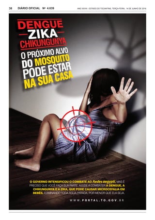 Ano XXVIII - Estado do Tocantins, terça-feira, 14 de junho de 20164.639DIÁRIO OFICIAL No
38
W W W . P O R T A L . T O . G O V . B R
O GOVERNO INTENSIFICOU O COMBATE AO Aedesaegypti, MAS É
PRECISO QUE VOCÊ FAÇA SUA PARTE. AJUDE A COMBATER A DENGUE, A
CHIKUNGUNYA E A ZIKA, QUE PODE CAUSAR MICROCEFALIA EM
BEBÊS, ELIMINANDO TODA ÁGUA PARADA, POR MENOR QUE ELA SEJA.
 