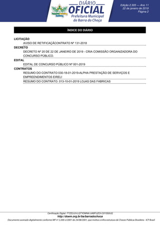 ÍNDICE DO DIÁRIO
LICITAÇÃO
AVISO DE RETIFICAÇÃCONTRATO Nº 131-2018
DECRETO
DECRETO Nº 20 DE 22 DE JANEIRO DE 2019 - CRIA COMISSÃO ORGANIZADORA DO
CONCURSO PÚBLICO.
EDITAL
EDITAL DE CONCURSO PÚBLICO Nº 001-2019
CONTRATOS
RESUMO DO CONTRATO 030-18-01-2019-ALPHA PRESTAÇÃO DE SERVIÇOS E
EMPREENDIMENTOS EIRELI
RESUMO DO CONTRATO. 013-10-01-2019 LOJAS DAS FABRICAS
Edic¸ ˜ao 2.305 — Ano 11
22 de janeiro de 2019
P´agina 2
Certiﬁcac¸ ˜ao Digital: FTZZLIUV-LQTYOWNA-UABFUZOI-C0Y3S0UQ
http://doem.org.br/ba/barradochoca
 