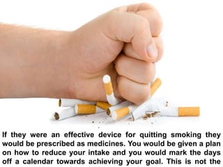 If they were an effective device for quitting smoking they
would be prescribed as medicines. You would be given a plan
on how to reduce your intake and you would mark the days
off a calendar towards achieving your goal. This is not the
 