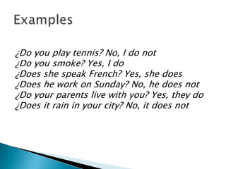 ¿Do you play tennis? No, I do not
¿Do you smoke? Yes, I do
¿Does she speak French? Yes, she does
¿Does he work on Sunday? No, he does not
¿Do your parents live with you? Yes, they do
¿Does it rain in your city? No, it does not
 