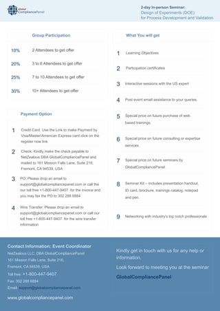 Global
CompliancePanel
www.globalcompliancepanel.com
Kindly get in touch with us for any help or
information.
Look forward to meeting you at the seminar
GlobalCompliancePanel
What You will get
Special price on future seminars by
GlobalCompliancePanel.
Networking with industry's top notch professionals
7
9
1 Learning Objectives
2 Participation certiﬁcates
Interactive sessions with the US expert
Post event email assistance to your queries.
Special price on future purchase of web
based trainings.
Special price on future consulting or expertise
services.
3
4
5
6
Seminar Kit – includes presentation handout,
ID card, brochure, trainings catalog, notepad
and pen.
8
Contact Information: Event Coordinator
NetZealous LLC, DBA GlobalCompliancePanel
161 Mission Falls Lane, Suite 216,
Fremont, CA 94539, USA
Toll free: +1-800-447-9407
Fax: 302 288 6884
Email: support@globalcompliancepanel.com
10%
20%
25%
30%
2 Attendees to get offer
3 to 6 Attendees to get offer
7 to 10 Attendees to get offer
10+ Attendees to get offer
Group Participation
Payment Option
1 Credit Card: Use the Link to make Payment by
Visa/Master/American Express card click on the
register now link
2 Check: Kindly make the check payable to
NetZealous DBA GlobalCompliancePanel and
mailed to 161 Mission Falls Lane, Suite 216,
Fremont, CA 94539, USA
PO: Please drop an email to
support@globalcompliancepanel.com or call the
our toll free +1-800-447-9407 for the invoice and
you may fax the PO to 302 288 6884
Wire Transfer: Please drop an email to
support@globalcompliancepanel.com or call our
toll free +1-800-447-9407 for the wire transfer
information
3
4
2-day In-person Seminar:
Design of Experiments (DOE)
for Process Development and Validation
 