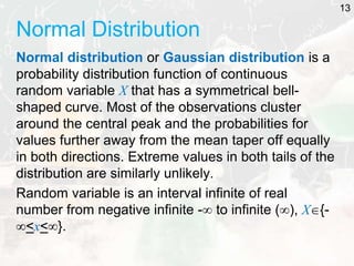 Normal Distribution
Normal distribution or Gaussian distribution is a
probability distribution function of continuous
random variable X that has a symmetrical bell-
shaped curve. Most of the observations cluster
around the central peak and the probabilities for
values further away from the mean taper off equally
in both directions. Extreme values in both tails of the
distribution are similarly unlikely.
Random variable is an interval infinite of real
number from negative infinite - to infinite (), X{-
<x<}.
13
 