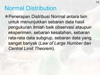 Normal Distribution
Penerapan Distribusi Normal antara lain
untuk menunjukkan sebaran data hasil
pengukuran ilmiah baik observasi ataupun
eksperimen, sebaran kesalahan, sebaran
rata-rata data subgrup, sebaran data yang
sangat banyak (Law of Large Number dan
Central Limit Theorem).
14
 