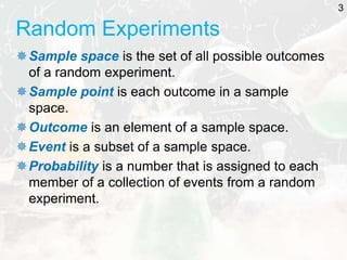 Random Experiments
Sample space is the set of all possible outcomes
of a random experiment.
Sample point is each outcome in a sample
space.
Outcome is an element of a sample space.
Event is a subset of a sample space.
Probability is a number that is assigned to each
member of a collection of events from a random
experiment.
3
 