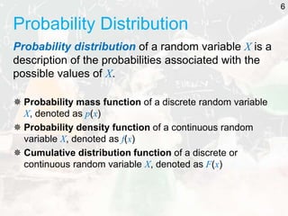 Probability Distribution
Probability distribution of a random variable X is a
description of the probabilities associated with the
possible values of X.
 Probability mass function of a discrete random variable
X, denoted as p(x)
 Probability density function of a continuous random
variable X, denoted as f(x)
 Cumulative distribution function of a discrete or
continuous random variable X, denoted as F(x)
6
 
