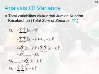 Analysis Of Variance
Total variabilitas diukur dari Jumlah Kuadrat
Keseluruhan (Total Sum of Squares, SST)
 
   
 
   
E
Treatments
a
i
n
j
i
ij
a
i
i
a
i
n
j
i
ij
i
a
i
n
j
ij
T
SS
SS
y
y
y
y
n
y
y
y
y
y
y
SS
















 

 
 
1 1
2
.
1
2
..
.
1 1
2
.
..
.
1 1
2
 




a
i
i
Treatments y
y
n
SS
1
2
..
.
 

 


a
i
n
j
i
ij
E y
y
SS
1 1
2
.
63
 