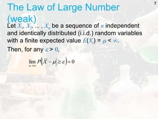 The Law of Large Number
(weak)
Let X1, X2, ... , Xn be a sequence of n independent
and identically distributed (i.i.d.) random variables
with a finite expected value E(Xi) =  < .
Then, for any  > 0,
7
  0
lim 






X
P
n
 