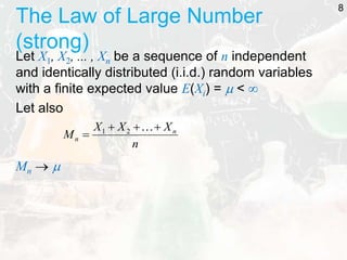 The Law of Large Number
(strong)
Let X1, X2, ... , Xn be a sequence of n independent
and identically distributed (i.i.d.) random variables
with a finite expected value E(Xi) =  < 
Let also
Mn  
8
n
X
X
X
M n
n





2
1
 