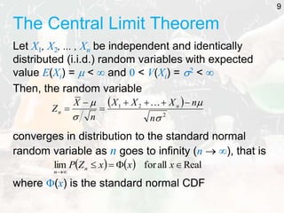 The Central Limit Theorem
Let X1, X2, ... , Xn be independent and identically
distributed (i.i.d.) random variables with expected
value E(Xi) =  <  and 0 < V(Xi) = 2 < 
Then, the random variable
converges in distribution to the standard normal
random variable as n goes to infinity (n  ), that is
where (x) is the standard normal CDF
9
 
2
2
1




n
n
X
X
X
n
X
Z n
n








    Real
all
for
lim 





x
x
x
Z
P n
n
 