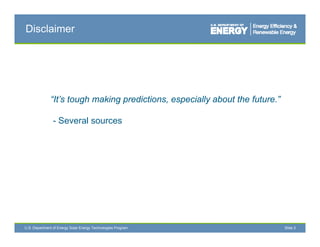 Disclaimer




              “It’s tough making predictions, especially about the future.”

                - Several sources




U.S. Department of Energy Solar Energy Technologies Program                   Slide 2
 