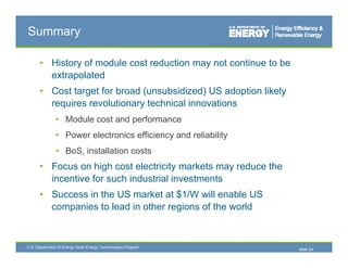 Summary

      • History of module cost reduction may not continue to be
        extrapolated
      • Cost target for broad (unsubsidized) US adoption likely
        requires revolutionary technical innovations
               • M d l cost and performance
                 Module   t d      f
               • Power electronics efficiency and reliability
               • BoS installation costs
                 BoS,
      • Focus on high cost electricity markets may reduce the
        incentive for such industrial investments
      • Success in the US market at $1/W will enable US
        companies to lead in other regions of the world



U.S. Department of Energy Solar Energy Technologies Program
                                                                  Slide 24
 